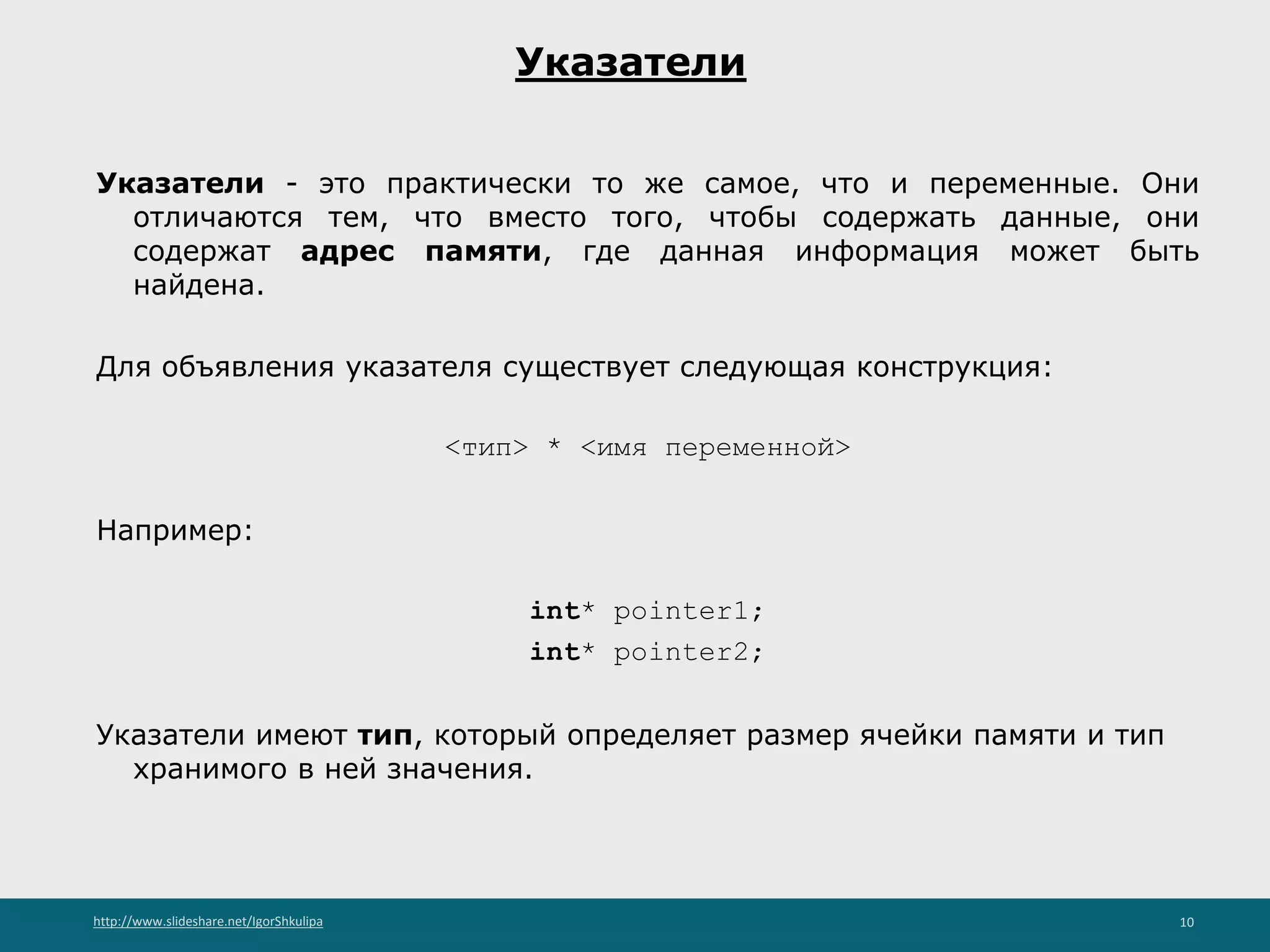 http://www.slideshare.net/IgorShkulipa 10
Указатели
Указатели - это практически то же самое, что и переменные. Они
отличаются тем, что вместо того, чтобы содержать данные, они
содержат адрес памяти, где данная информация может быть
найдена.
Для объявления указателя существует следующая конструкция:
<тип> * <имя переменной>
Например:
int* pointer1;
int* pointer2;
Указатели имеют тип, который определяет размер ячейки памяти и тип
хранимого в ней значения.
 