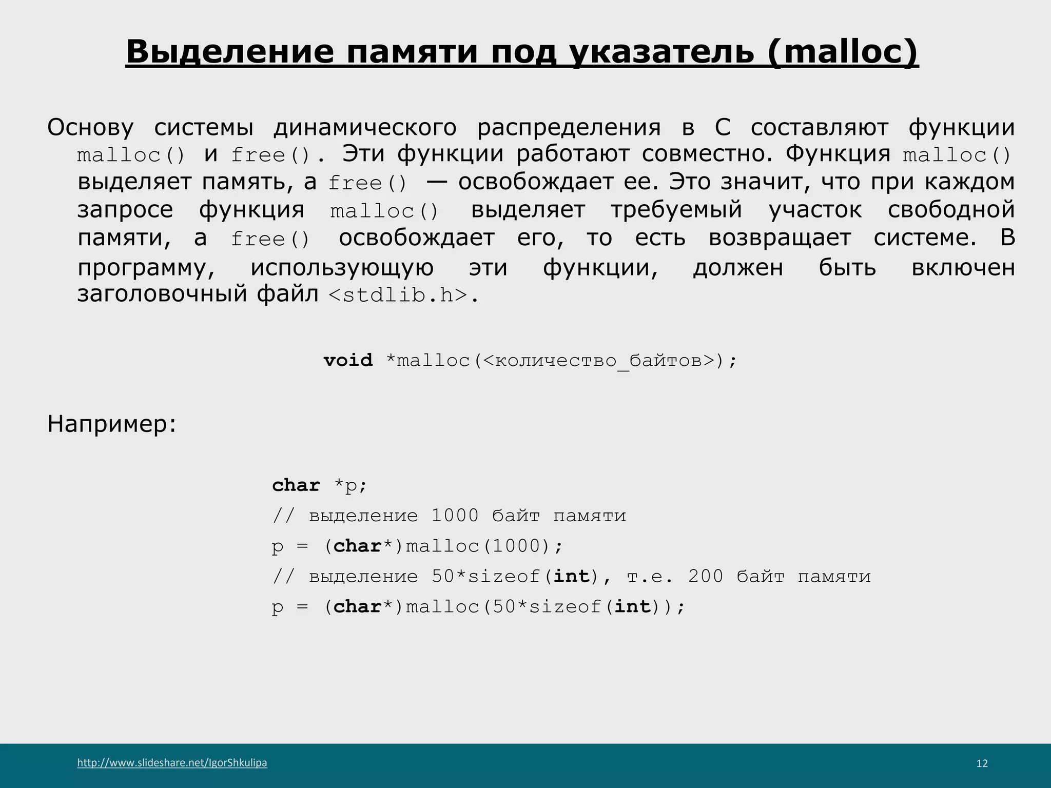 http://www.slideshare.net/IgorShkulipa 12
Выделение памяти под указатель (malloc)
Основу системы динамического распределения в С составляют функции
malloc() и free(). Эти функции работают совместно. Функция malloc()
выделяет память, а free() — освобождает ее. Это значит, что при каждом
запросе функция malloc() выделяет требуемый участок свободной
памяти, a free() освобождает его, то есть возвращает системе. В
программу, использующую эти функции, должен быть включен
заголовочный файл <stdlib.h>.
void *malloc(<количество_байтов>);
Например:
char *p;
// выделение 1000 байт памяти
p = (char*)malloc(1000);
// выделение 50*sizeof(int), т.е. 200 байт памяти
p = (char*)malloc(50*sizeof(int));
 