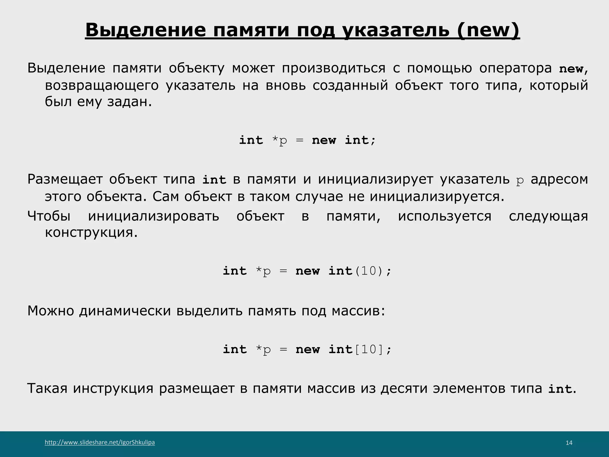 http://www.slideshare.net/IgorShkulipa 14
Выделение памяти под указатель (new)
Выделение памяти объекту может производиться с помощью оператора new,
возвращающего указатель на вновь созданный объект того типа, который
был ему задан.
int *p = new int;
Размещает объект типа int в памяти и инициализирует указатель p адресом
этого объекта. Сам объект в таком случае не инициализируется.
Чтобы инициализировать объект в памяти, используется следующая
конструкция.
int *p = new int(10);
Можно динамически выделить память под массив:
int *p = new int[10];
Такая инструкция размещает в памяти массив из десяти элементов типа int.
 