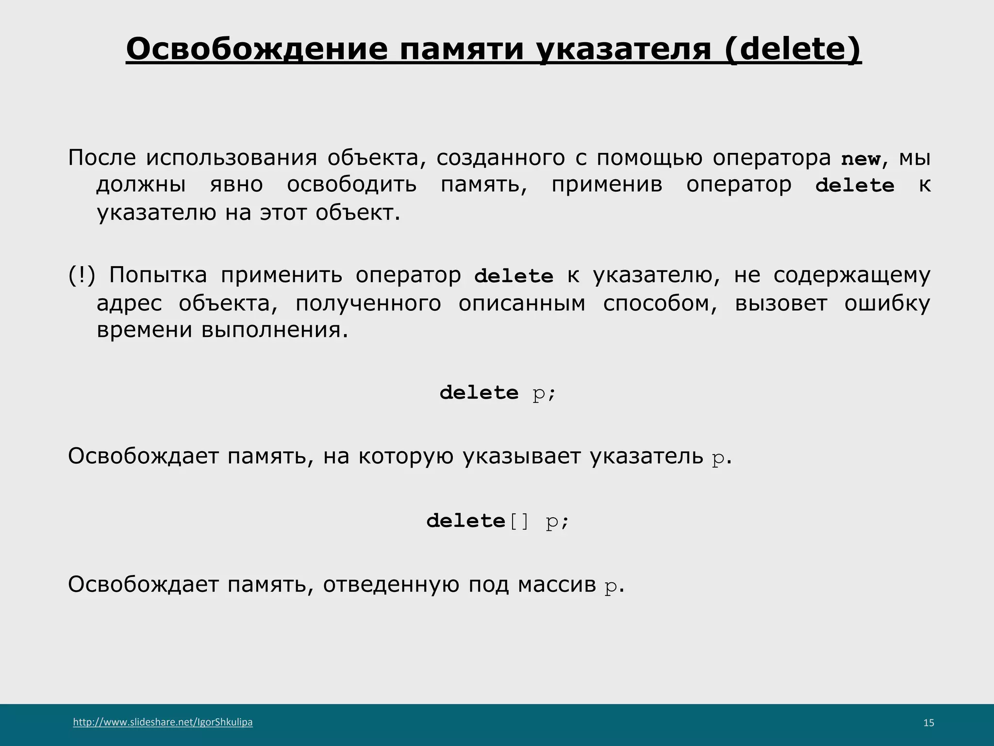 http://www.slideshare.net/IgorShkulipa 15
Освобождение памяти указателя (delete)
После использования объекта, созданного с помощью оператора new, мы
должны явно освободить память, применив оператор delete к
указателю на этот объект.
(!) Попытка применить оператор delete к указателю, не содержащему
адрес объекта, полученного описанным способом, вызовет ошибку
времени выполнения.
delete p;
Освобождает память, на которую указывает указатель p.
delete[] p;
Освобождает память, отведенную под массив p.
 