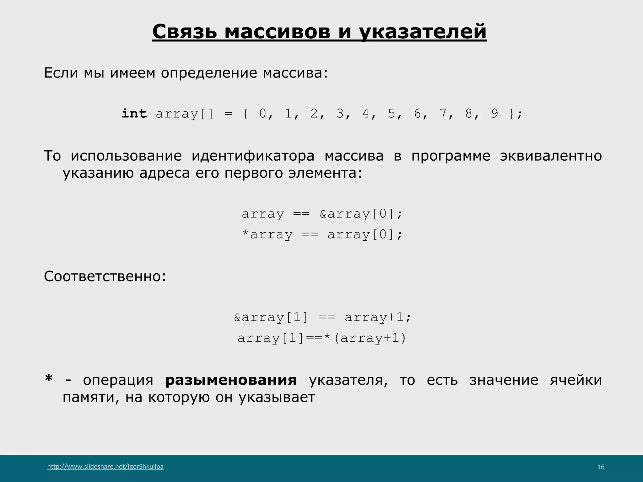 http://www.slideshare.net/IgorShkulipa 16
Связь массивов и указателей
Если мы имеем определение массива:
int array[] = { 0, 1, 2, 3, 4, 5, 6, 7, 8, 9 };
То использование идентификатора массива в программе эквивалентно
указанию адреса его первого элемента:
array == &array[0];
*array == array[0];
Соответственно:
&array[1] == array+1;
array[1]==*(array+1)
* - операция разыменования указателя, то есть значение ячейки
памяти, на которую он указывает
 