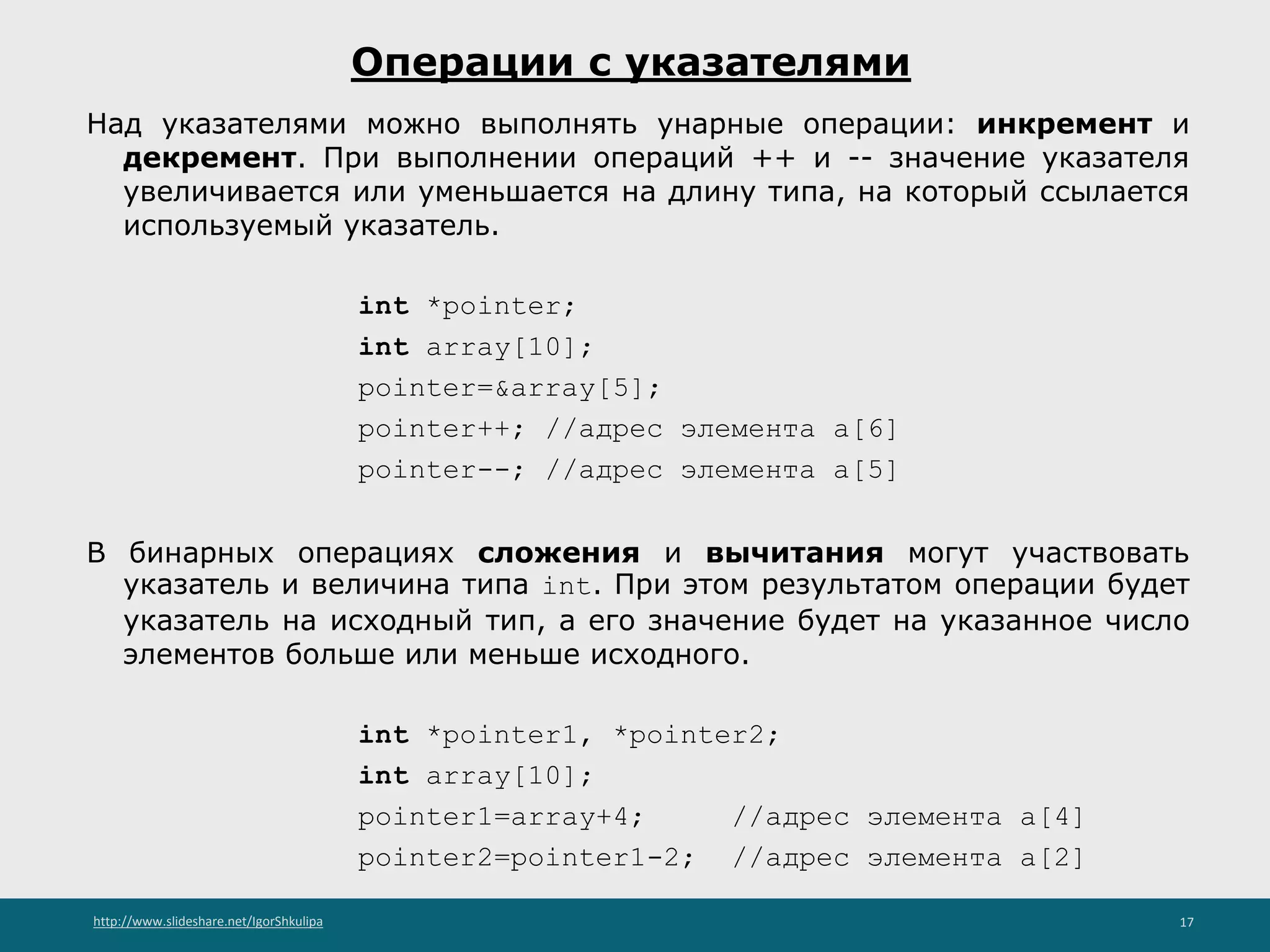 http://www.slideshare.net/IgorShkulipa 17
Операции с указателями
Над указателями можно выполнять унарные операции: инкремент и
декремент. При выполнении операций ++ и -- значение указателя
увеличивается или уменьшается на длину типа, на который ссылается
используемый указатель.
int *pointer;
int array[10];
pointer=&array[5];
pointer++; //адрес элемента a[6]
pointer--; //адрес элемента a[5]
В бинарных операциях сложения и вычитания могут участвовать
указатель и величина типа int. При этом результатом операции будет
указатель на исходный тип, а его значение будет на указанное число
элементов больше или меньше исходного.
int *pointer1, *pointer2;
int array[10];
pointer1=array+4; //адрес элемента a[4]
pointer2=pointer1-2; //адрес элемента a[2]
 