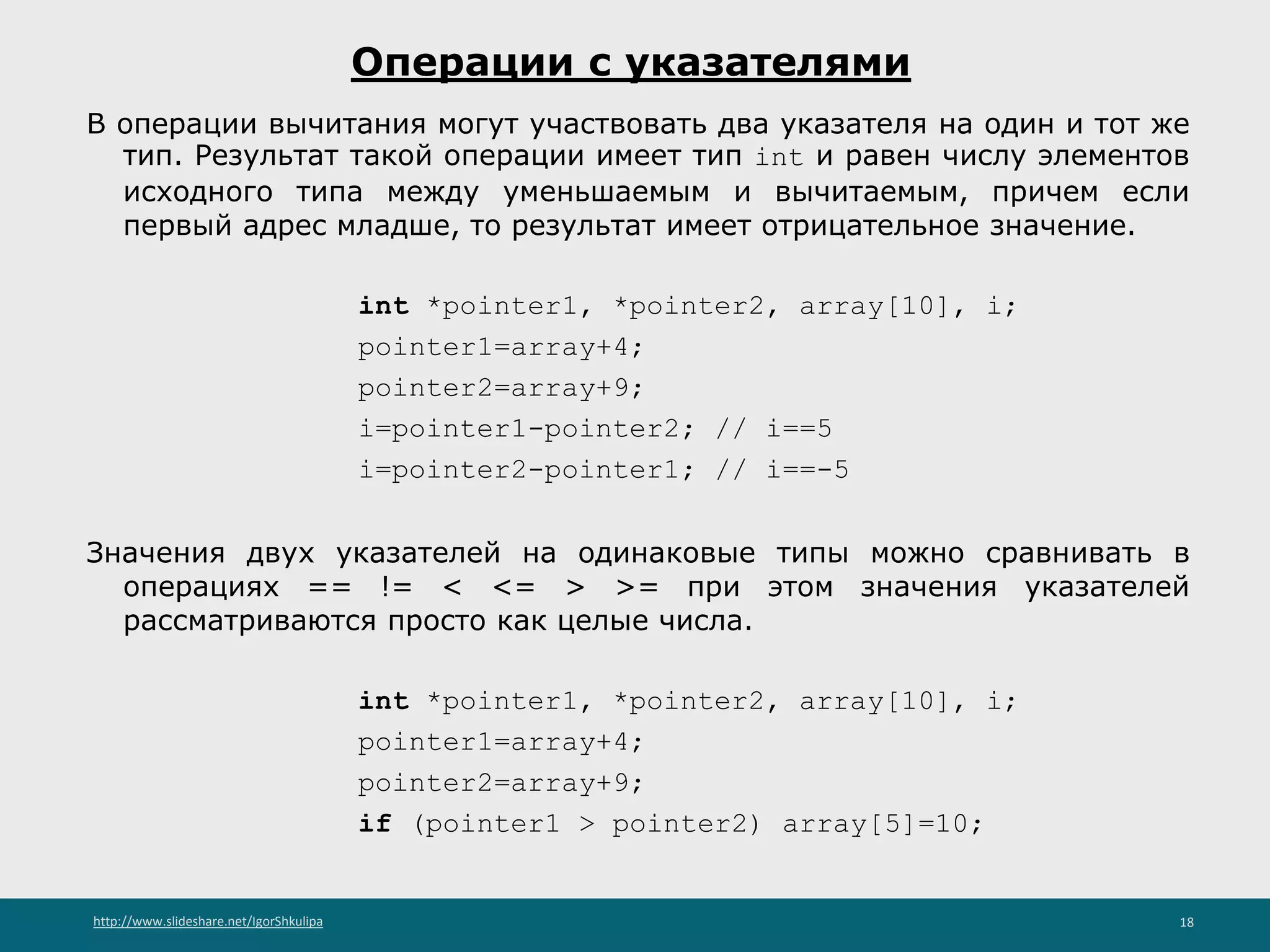 http://www.slideshare.net/IgorShkulipa 18
Операции с указателями
В операции вычитания могут участвовать два указателя на один и тот же
тип. Результат такой операции имеет тип int и равен числу элементов
исходного типа между уменьшаемым и вычитаемым, причем если
первый адрес младше, то результат имеет отрицательное значение.
int *pointer1, *pointer2, array[10], i;
pointer1=array+4;
pointer2=array+9;
i=pointer1-pointer2; // i==5
i=pointer2-pointer1; // i==-5
Значения двух указателей на одинаковые типы можно сравнивать в
операциях == != < <= > >= при этом значения указателей
рассматриваются просто как целые числа.
int *pointer1, *pointer2, array[10], i;
pointer1=array+4;
pointer2=array+9;
if (pointer1 > pointer2) array[5]=10;
 