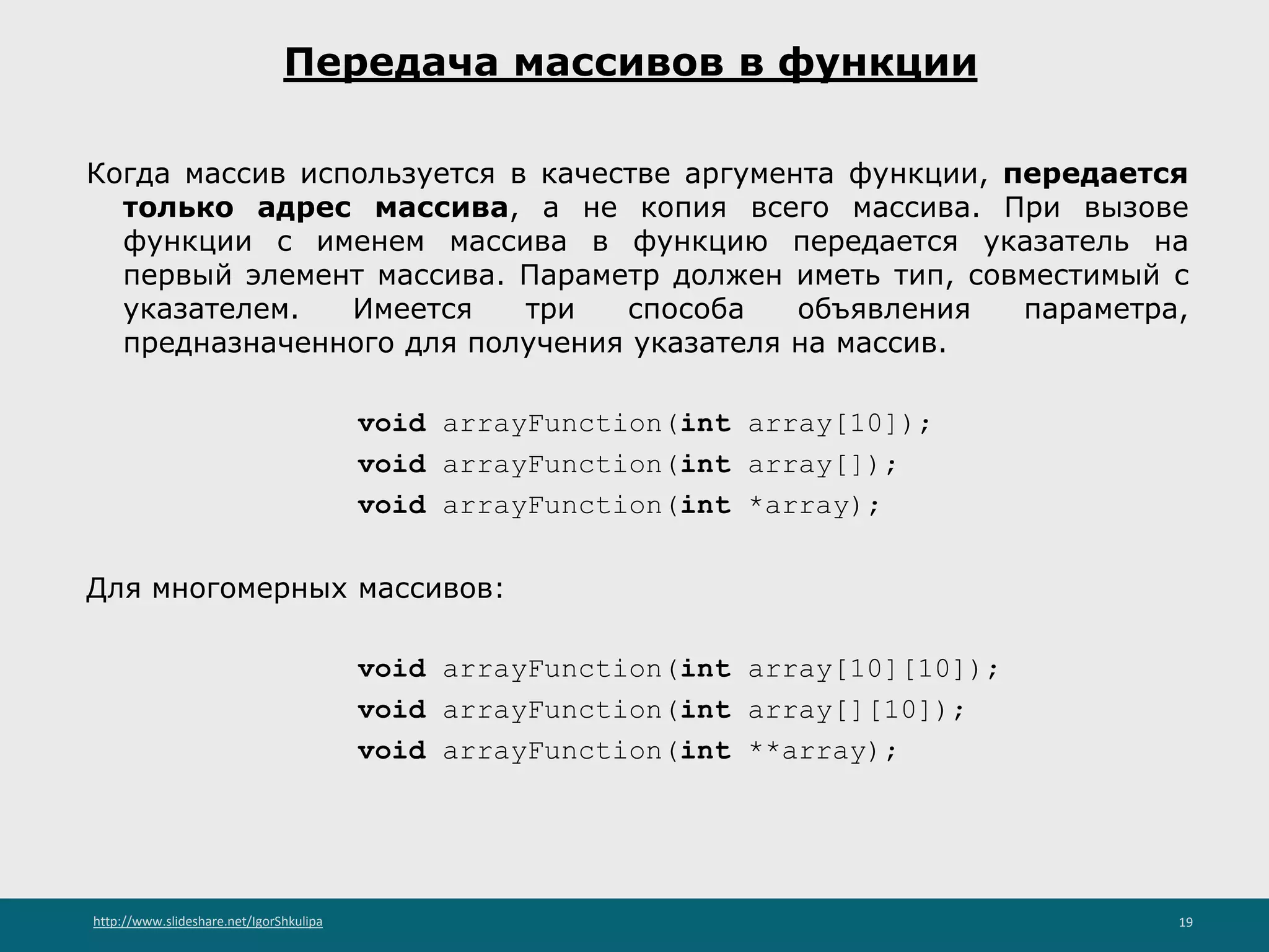 http://www.slideshare.net/IgorShkulipa 19
Передача массивов в функции
Когда массив используется в качестве аргумента функции, передается
только адрес массива, а не копия всего массива. При вызове
функции с именем массива в функцию передается указатель на
первый элемент массива. Параметр должен иметь тип, совместимый с
указателем. Имеется три способа объявления параметра,
предназначенного для получения указателя на массив.
void arrayFunction(int array[10]);
void arrayFunction(int array[]);
void arrayFunction(int *array);
Для многомерных массивов:
void arrayFunction(int array[10][10]);
void arrayFunction(int array[][10]);
void arrayFunction(int **array);
 