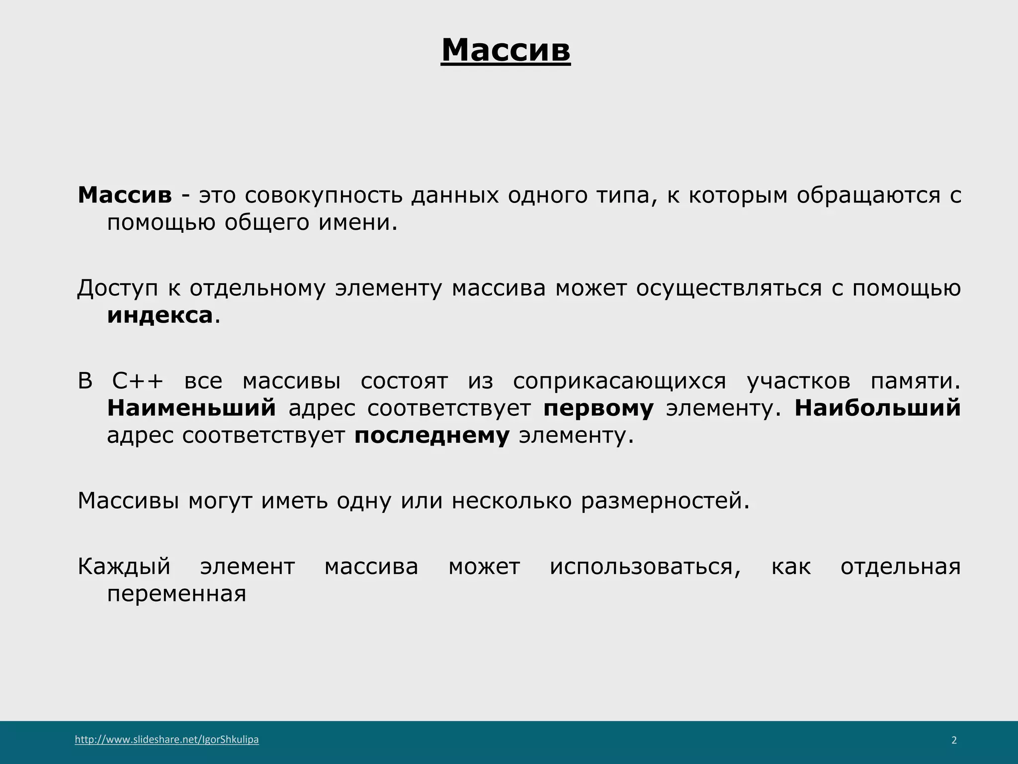 http://www.slideshare.net/IgorShkulipa 2
Массив
Массив - это совокупность данных одного типа, к которым обращаются с
помощью общего имени.
Доступ к отдельному элементу массива может осуществляться с помощью
индекса.
В С++ все массивы состоят из соприкасающихся участков памяти.
Наименьший адрес соответствует первому элементу. Наибольший
адрес соответствует последнему элементу.
Массивы могут иметь одну или несколько размерностей.
Каждый элемент массива может использоваться, как отдельная
переменная
 
