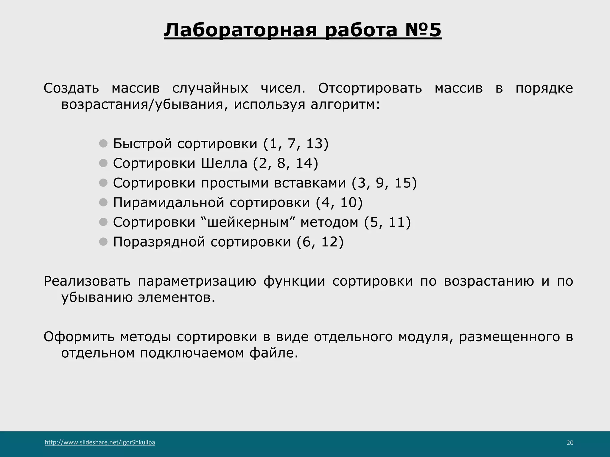 http://www.slideshare.net/IgorShkulipa 20
Лабораторная работа №5
Создать массив случайных чисел. Отсортировать массив в порядке
возрастания/убывания, используя алгоритм:
⚫ Быстрой сортировки (1, 7, 13)
⚫ Сортировки Шелла (2, 8, 14)
⚫ Сортировки простыми вставками (3, 9, 15)
⚫ Пирамидальной сортировки (4, 10)
⚫ Сортировки “шейкерным” методом (5, 11)
⚫ Поразрядной сортировки (6, 12)
Реализовать параметризацию функции сортировки по возрастанию и по
убыванию элементов.
Оформить методы сортировки в виде отдельного модуля, размещенного в
отдельном подключаемом файле.
 