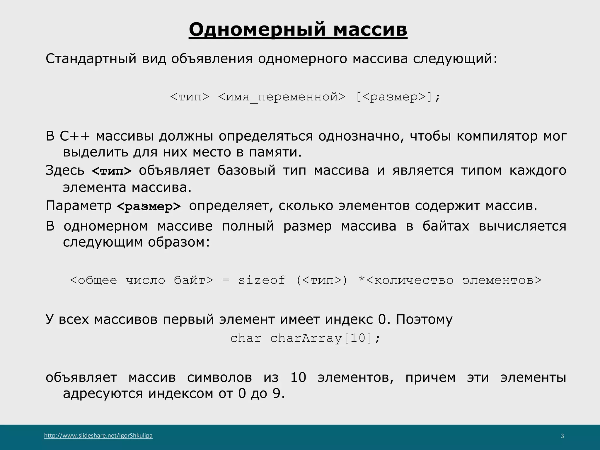 http://www.slideshare.net/IgorShkulipa 3
Одномерный массив
Стандартный вид объявления одномерного массива следующий:
<тип> <имя_переменной> [<размер>];
В С++ массивы должны определяться однозначно, чтобы компилятор мог
выделить для них место в памяти.
Здесь <тип> объявляет базовый тип массива и является типом каждого
элемента массива.
Параметр <размер> определяет, сколько элементов содержит массив.
В одномерном массиве полный размер массива в байтах вычисляется
следующим образом:
<общее число байт> = sizeof (<тип>) *<количество элементов>
У всех массивов первый элемент имеет индекс 0. Поэтому
char charArray[10];
объявляет массив символов из 10 элементов, причем эти элементы
адресуются индексом от 0 до 9.
 