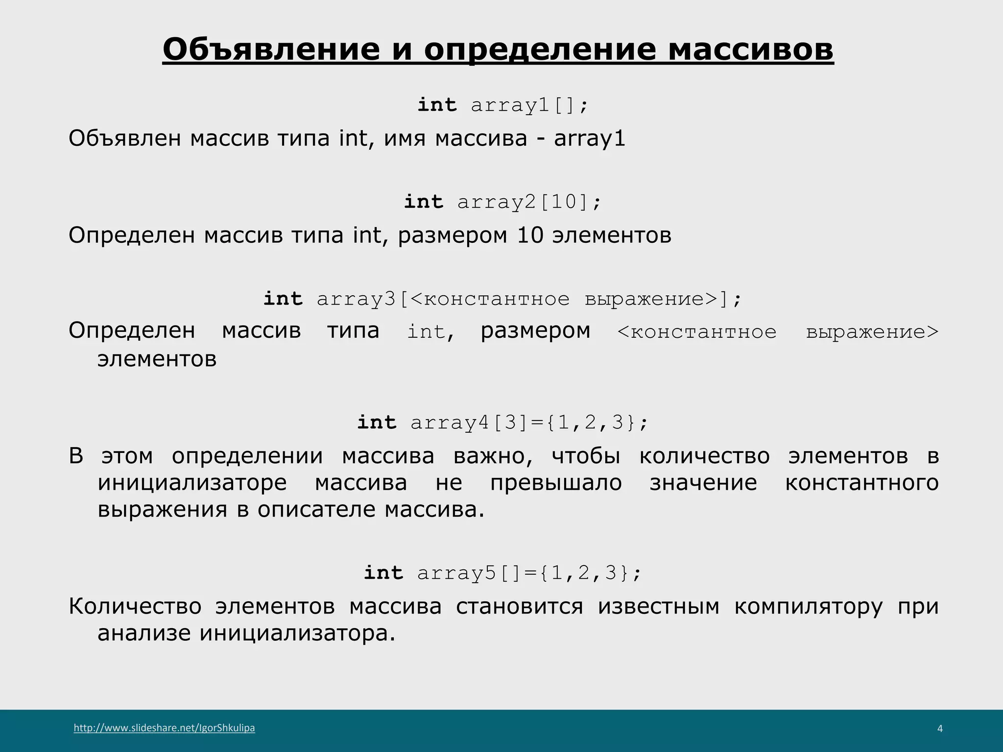 http://www.slideshare.net/IgorShkulipa 4
Объявление и определение массивов
int array1[];
Объявлен массив типа int, имя массива - array1
int array2[10];
Определен массив типа int, размером 10 элементов
int array3[<константное выражение>];
Определен массив типа int, размером <константное выражение>
элементов
int array4[3]={1,2,3};
В этом определении массива важно, чтобы количество элементов в
инициализаторе массива не превышало значение константного
выражения в описателе массива.
int array5[]={1,2,3};
Количество элементов массива становится известным компилятору при
анализе инициализатора.
 