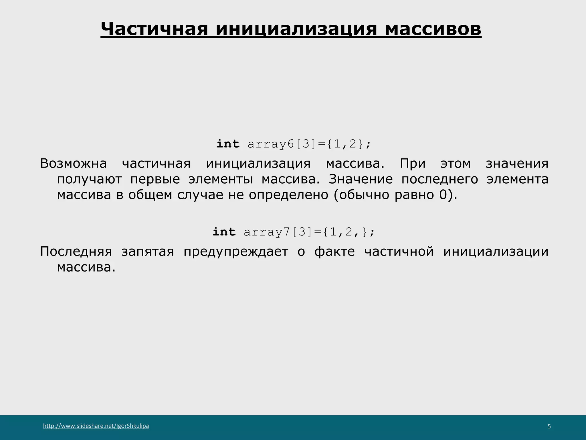 http://www.slideshare.net/IgorShkulipa 5
Частичная инициализация массивов
int array6[3]={1,2};
Возможна частичная инициализация массива. При этом значения
получают первые элементы массива. Значение последнего элемента
массива в общем случае не определено (обычно равно 0).
int array7[3]={1,2,};
Последняя запятая предупреждает о факте частичной инициализации
массива.
 