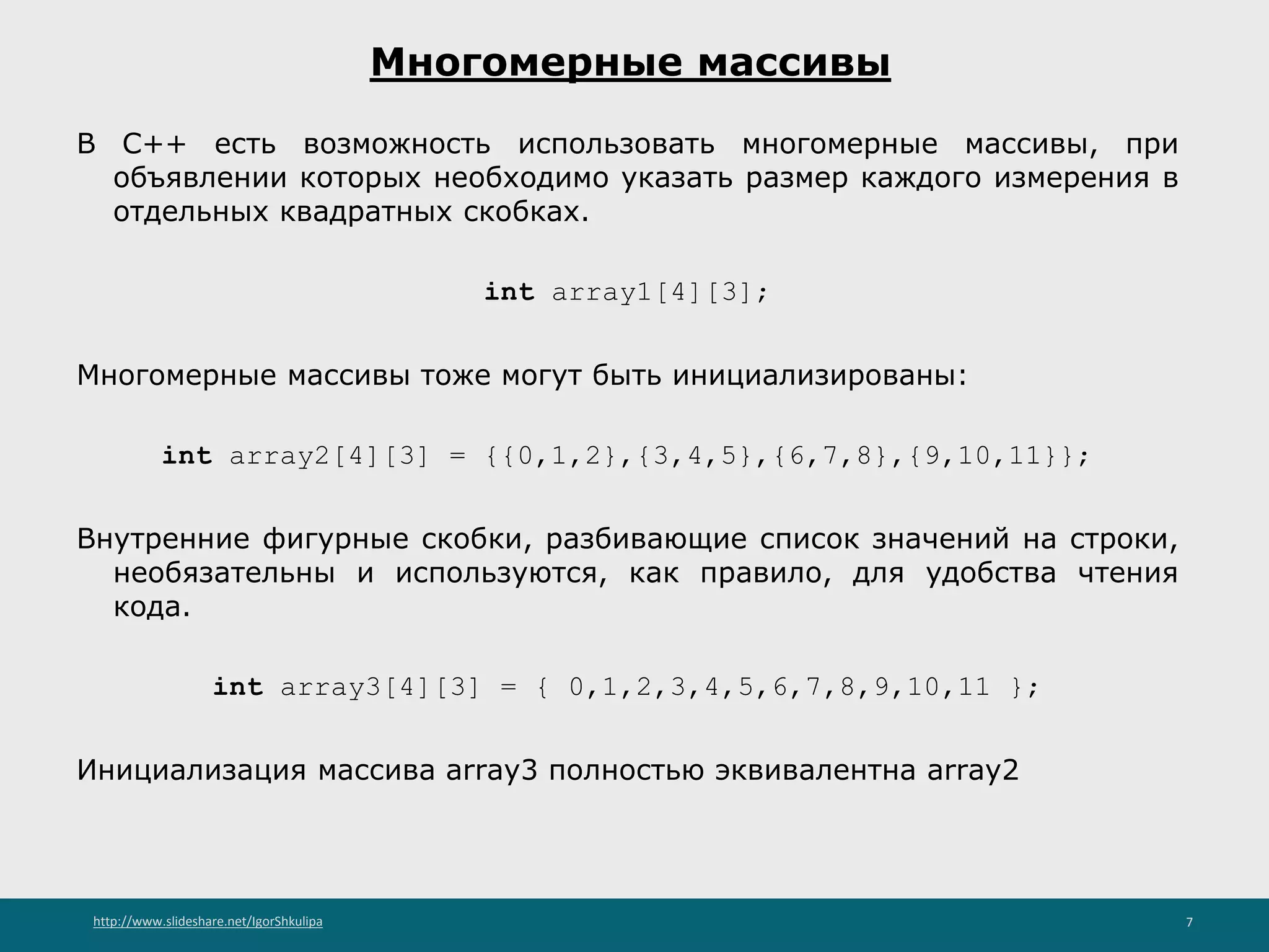http://www.slideshare.net/IgorShkulipa 7
Многомерные массивы
В С++ есть возможность использовать многомерные массивы, при
объявлении которых необходимо указать размер каждого измерения в
отдельных квадратных скобках.
int array1[4][3];
Многомерные массивы тоже могут быть инициализированы:
int array2[4][3] = {{0,1,2},{3,4,5},{6,7,8},{9,10,11}};
Внутренние фигурные скобки, разбивающие список значений на строки,
необязательны и используются, как правило, для удобства чтения
кода.
int array3[4][3] = { 0,1,2,3,4,5,6,7,8,9,10,11 };
Инициализация массива array3 полностью эквивалентна array2
 