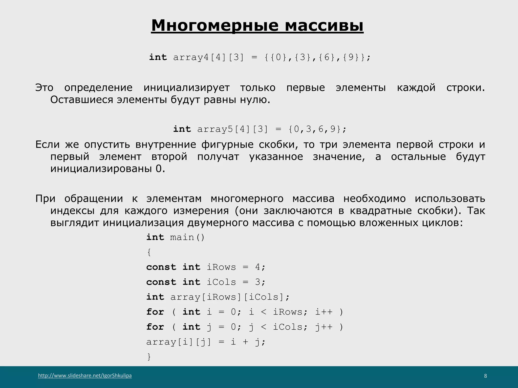 http://www.slideshare.net/IgorShkulipa 8
Многомерные массивы
int array4[4][3] = {{0},{3},{6},{9}};
Это определение инициализирует только первые элементы каждой строки.
Оставшиеся элементы будут равны нулю.
int array5[4][3] = {0,3,6,9};
Если же опустить внутренние фигурные скобки, то три элемента первой строки и
первый элемент второй получат указанное значение, а остальные будут
инициализированы 0.
При обращении к элементам многомерного массива необходимо использовать
индексы для каждого измерения (они заключаются в квадратные скобки). Так
выглядит инициализация двумерного массива с помощью вложенных циклов:
int main()
{
const int iRows = 4;
const int iCols = 3;
int array[iRows][iCols];
for ( int i = 0; i < iRows; i++ )
for ( int j = 0; j < iCols; j++ )
array[i][j] = i + j;
}
 