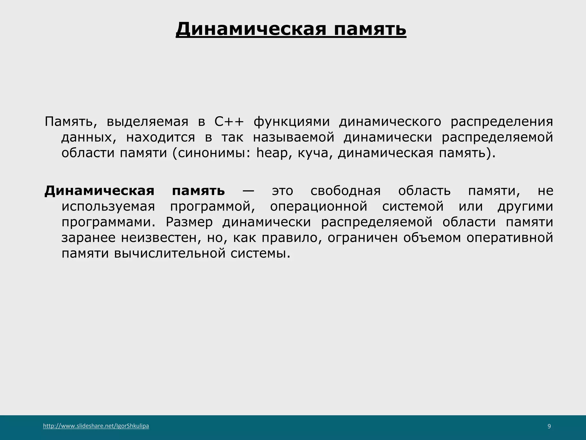 http://www.slideshare.net/IgorShkulipa 9
Динамическая память
Память, выделяемая в С++ функциями динамического распределения
данных, находится в так называемой динамически распределяемой
области памяти (синонимы: heap, куча, динамическая память).
Динамическая память — это свободная область памяти, не
используемая программой, операционной системой или другими
программами. Размер динамически распределяемой области памяти
заранее неизвестен, но, как правило, ограничен объемом оперативной
памяти вычислительной системы.
 