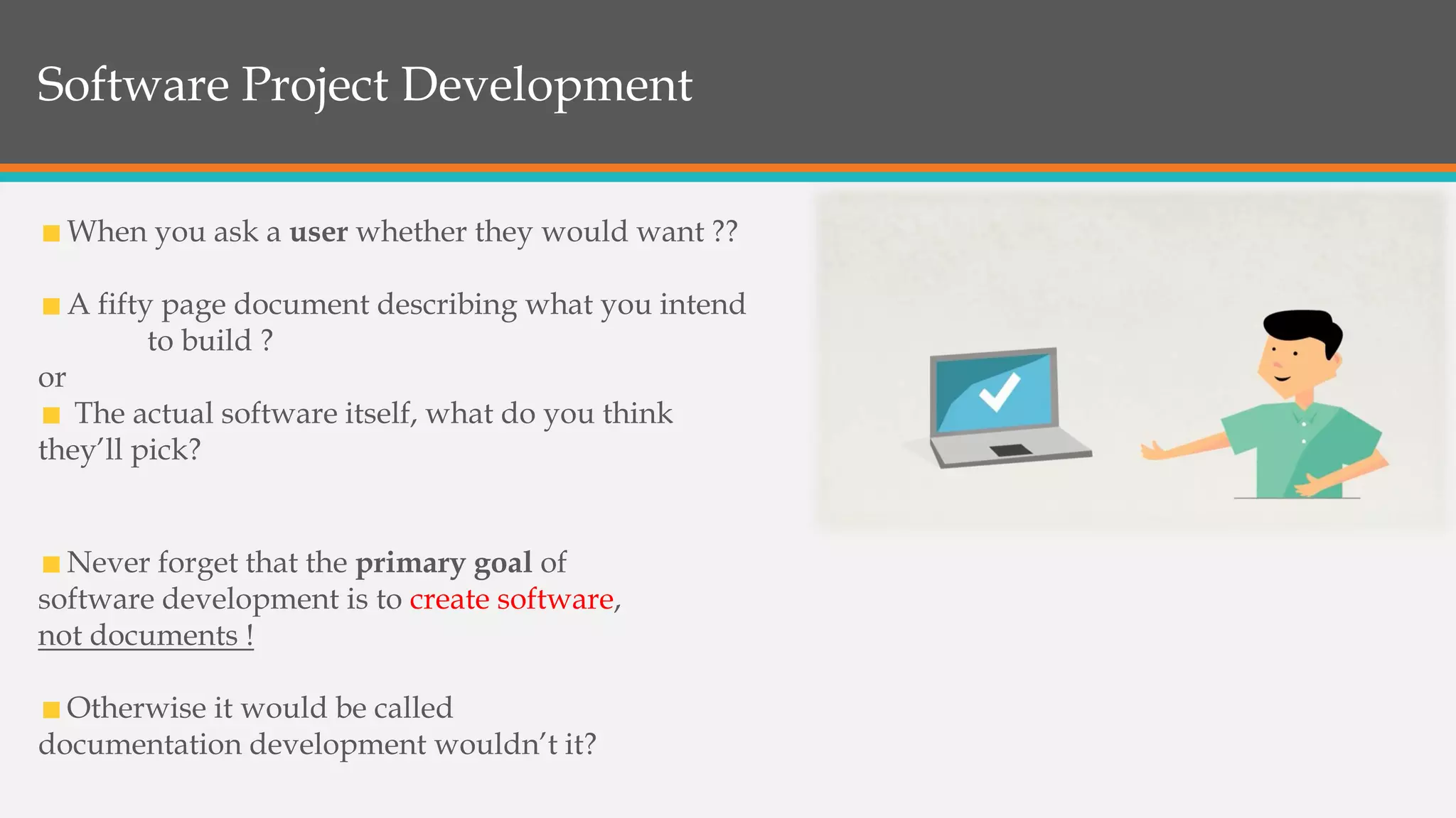 Software Project Development
Never forget that the primary goal of
software development is to create software,
not documents !
Otherwise it would be called
documentation development wouldn’t it?
When you ask a user whether they would want ??
A fifty page document describing what you intend
to build ?
or
The actual software itself, what do you think
they’ll pick?
 