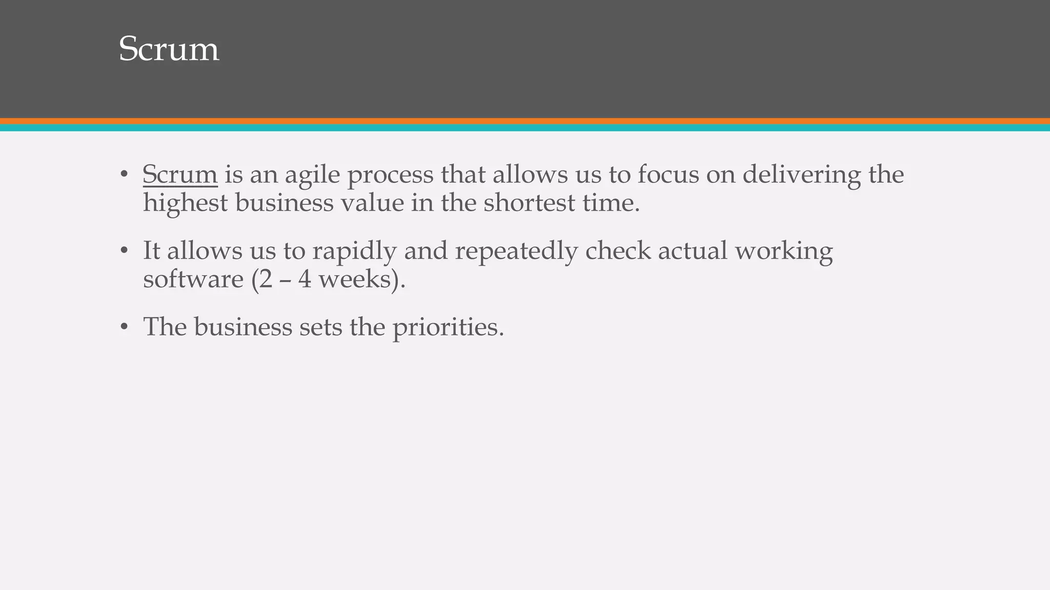 Scrum
• Scrum is an agile process that allows us to focus on delivering the
highest business value in the shortest time.
• It allows us to rapidly and repeatedly check actual working
software (2 – 4 weeks).
• The business sets the priorities.
 