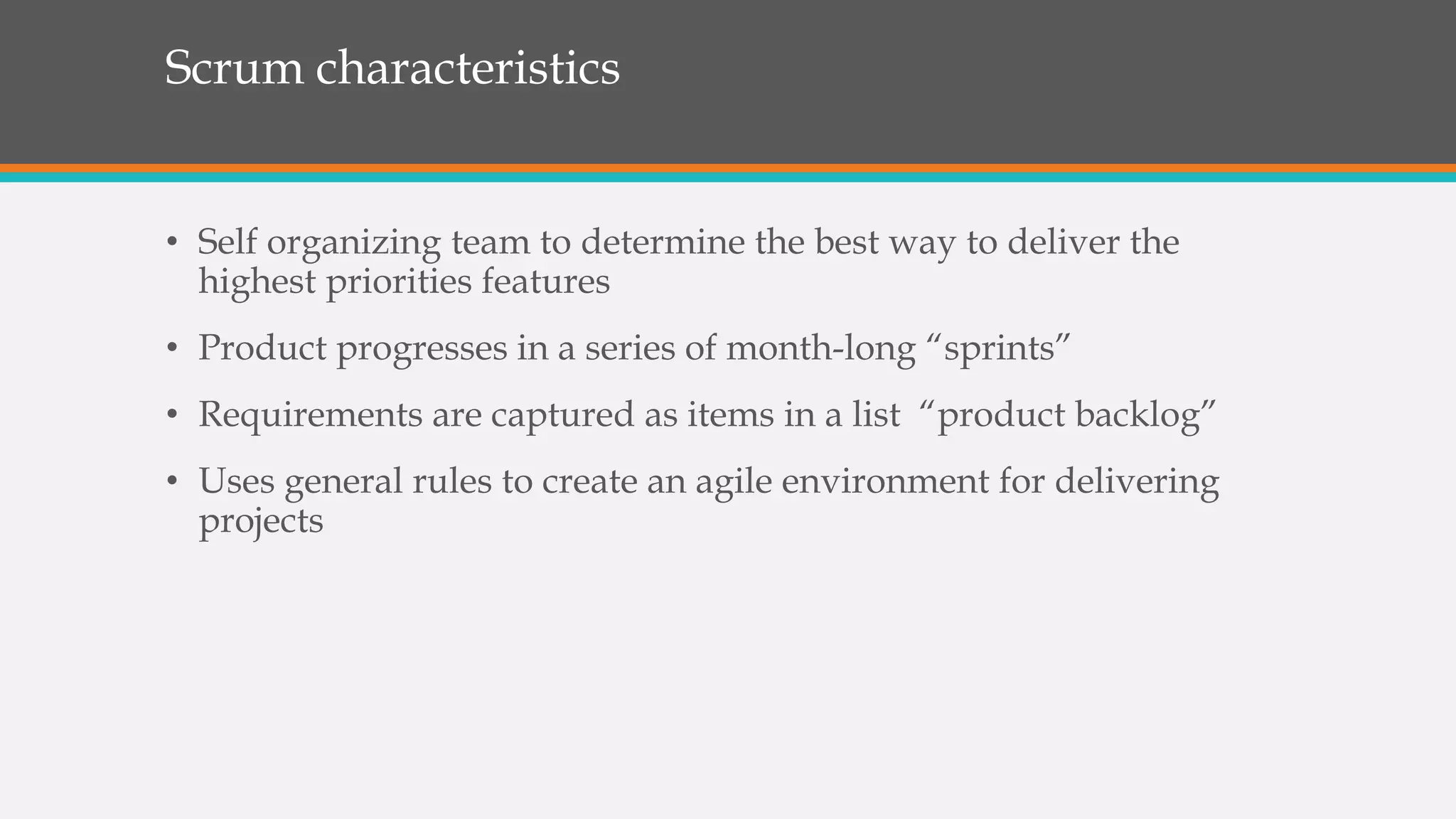 Scrum characteristics
• Self organizing team to determine the best way to deliver the
highest priorities features
• Product progresses in a series of month-long “sprints”
• Requirements are captured as items in a list “product backlog”
• Uses general rules to create an agile environment for delivering
projects
 