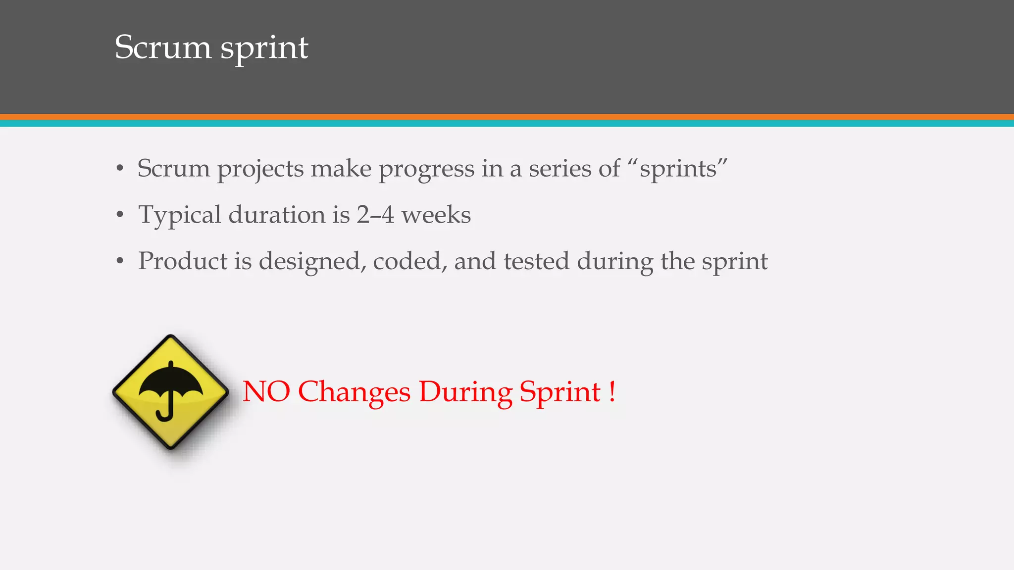 Scrum sprint
• Scrum projects make progress in a series of “sprints”
• Typical duration is 2–4 weeks
• Product is designed, coded, and tested during the sprint
NO Changes During Sprint !
 