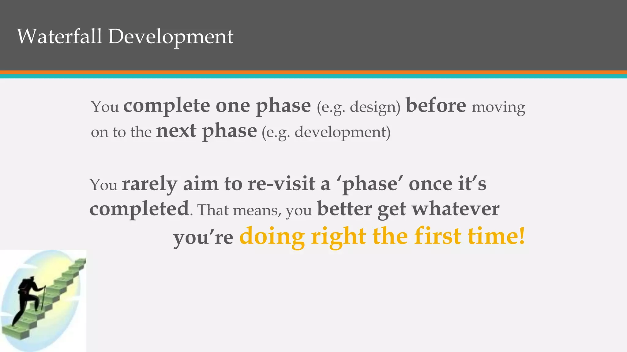 Waterfall Development
You complete one phase (e.g. design) before moving
on to the next phase (e.g. development)
You rarely aim to re-visit a ‘phase’ once it’s
completed. That means, you better get whatever
you’re doing right the first time!
 