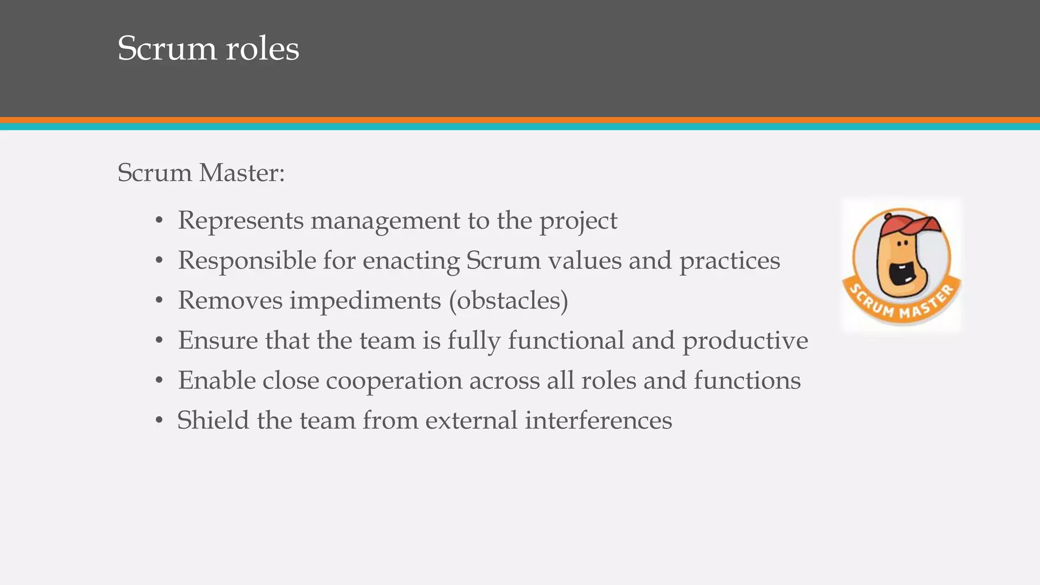 Scrum roles
Scrum Master:
• Represents management to the project
• Responsible for enacting Scrum values and practices
• Removes impediments (obstacles)
• Ensure that the team is fully functional and productive
• Enable close cooperation across all roles and functions
• Shield the team from external interferences
 
