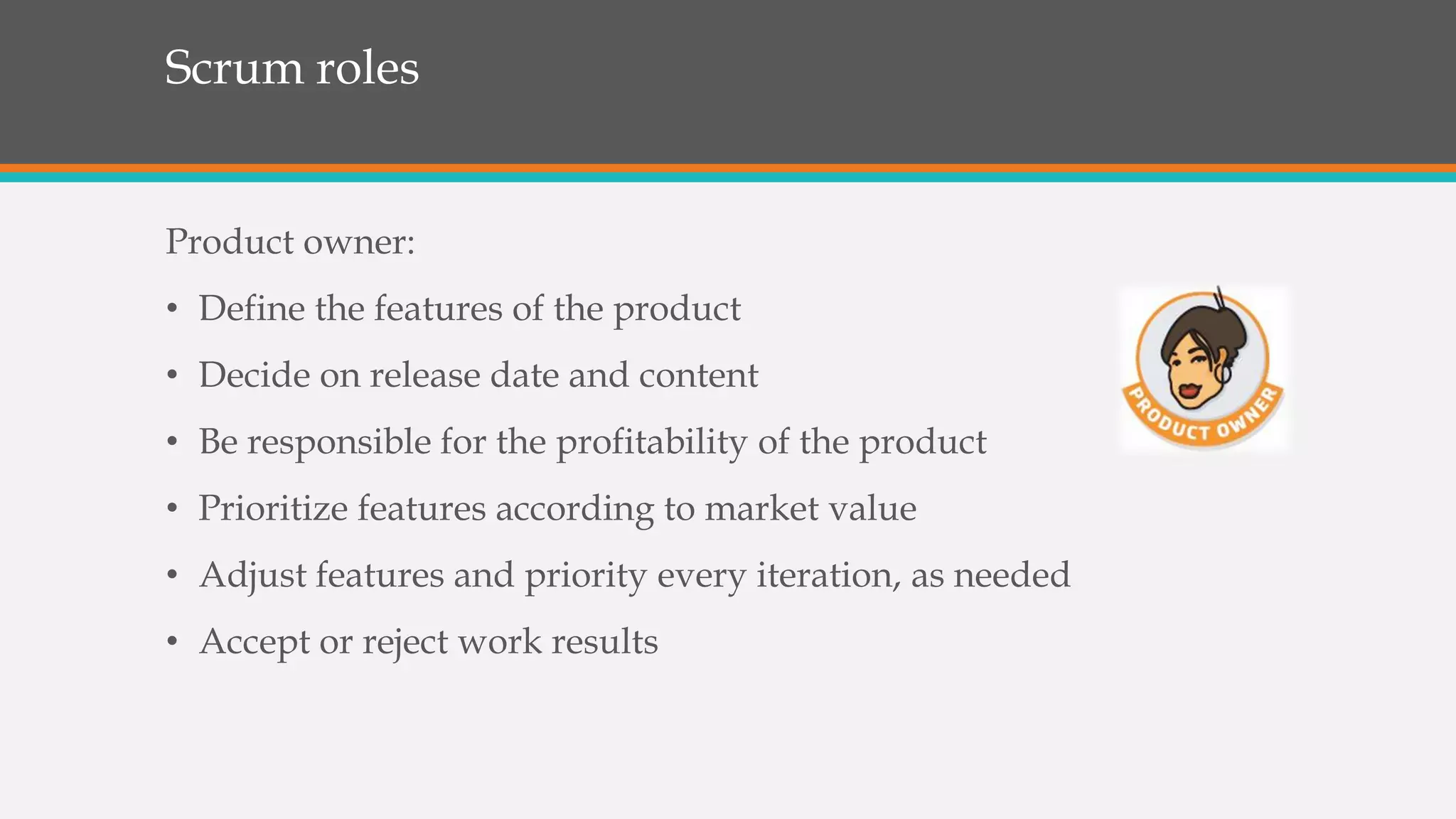 Scrum roles
Product owner:
• Define the features of the product
• Decide on release date and content
• Be responsible for the profitability of the product
• Prioritize features according to market value
• Adjust features and priority every iteration, as needed
• Accept or reject work results
 