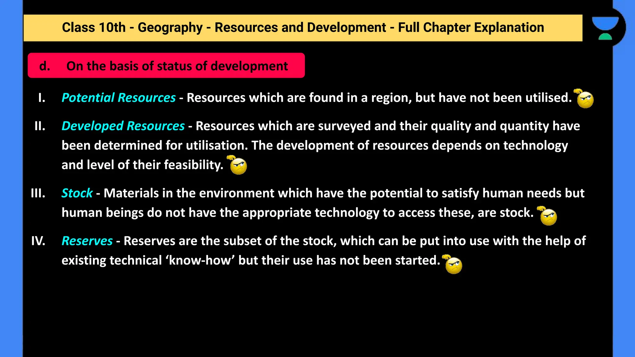 Class 10th - Geography - Resources and Development - Full Chapter Explanation
I. Potential Resources - Resources which are found in a region, but have not been utilised.
II. Developed Resources - Resources which are surveyed and their quality and quantity have
been determined for utilisation. The development of resources depends on technology
and level of their feasibility.
III. Stock - Materials in the environment which have the potential to satisfy human needs but
human beings do not have the appropriate technology to access these, are stock.
IV. Reserves - Reserves are the subset of the stock, which can be put into use with the help of
existing technical ‘know-how’ but their use has not been started.
d. On the basis of status of development
 