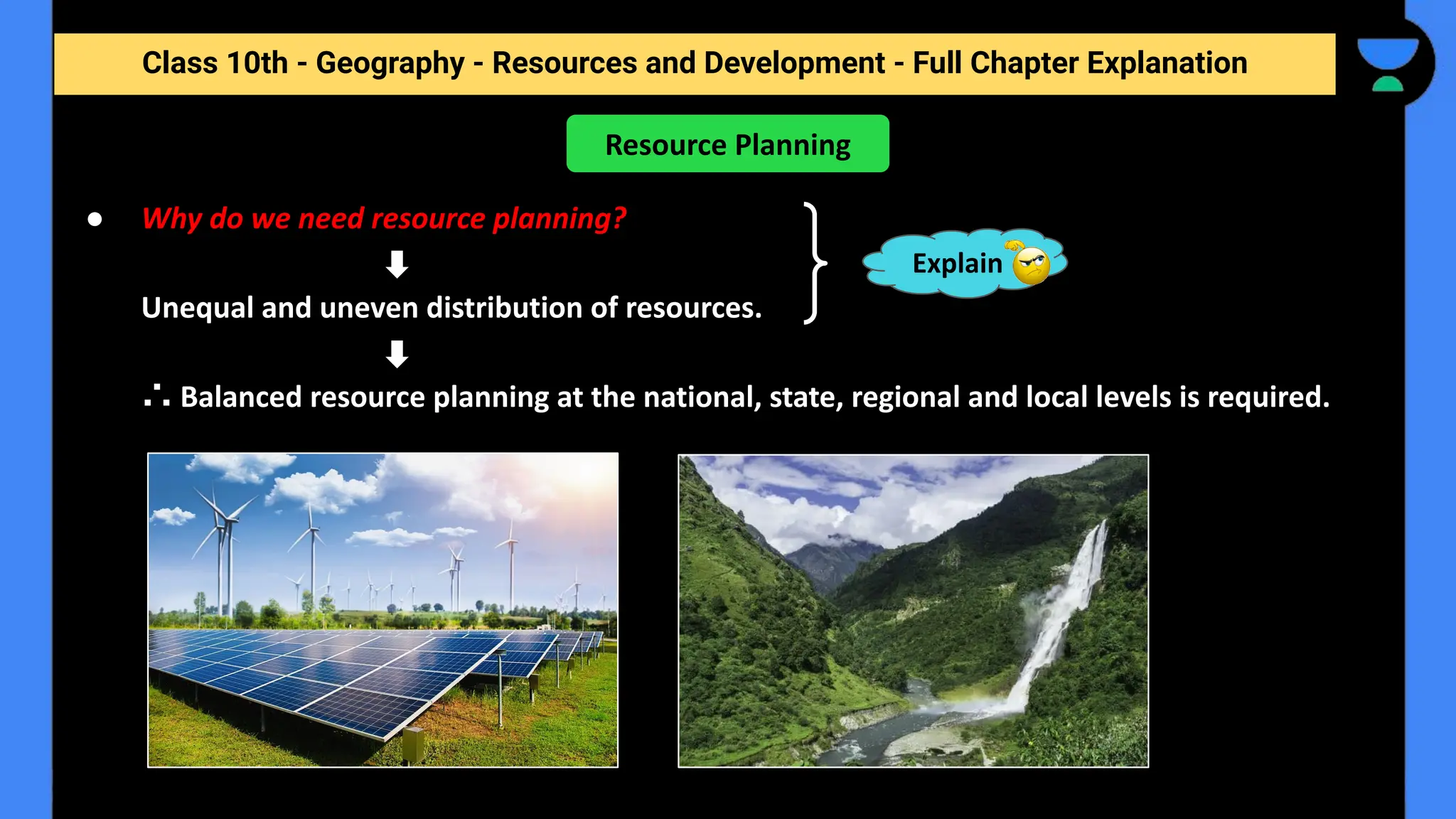 Class 10th - Geography - Resources and Development - Full Chapter Explanation
● Why do we need resource planning?
Unequal and uneven distribution of resources.
∴ Balanced resource planning at the national, state, regional and local levels is required.
Resource Planning
Explain
 
