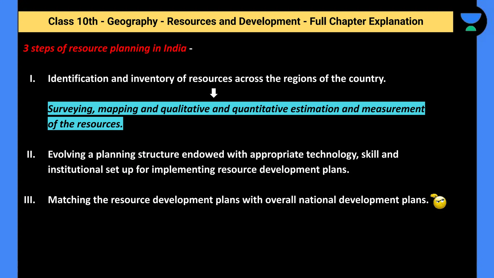 Class 10th - Geography - Resources and Development - Full Chapter Explanation
3 steps of resource planning in India -
I. Identification and inventory of resources across the regions of the country.
Surveying, mapping and qualitative and quantitative estimation and measurement
of the resources.
II. Evolving a planning structure endowed with appropriate technology, skill and
institutional set up for implementing resource development plans.
III. Matching the resource development plans with overall national development plans.
 
