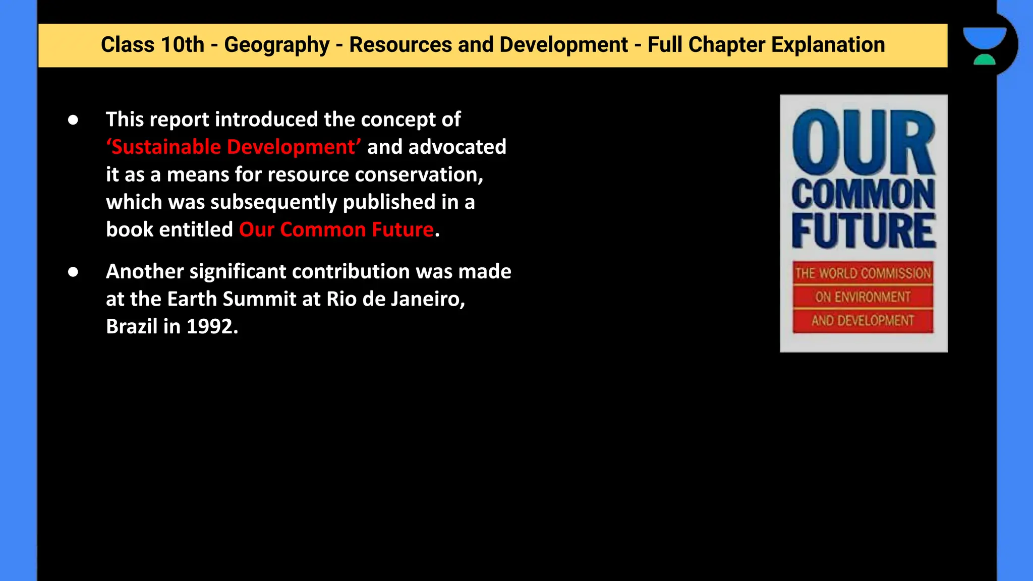 Class 10th - Geography - Resources and Development - Full Chapter Explanation
● This report introduced the concept of
‘Sustainable Development’ and advocated
it as a means for resource conservation,
which was subsequently published in a
book entitled Our Common Future.
● Another significant contribution was made
at the Earth Summit at Rio de Janeiro,
Brazil in 1992.
 