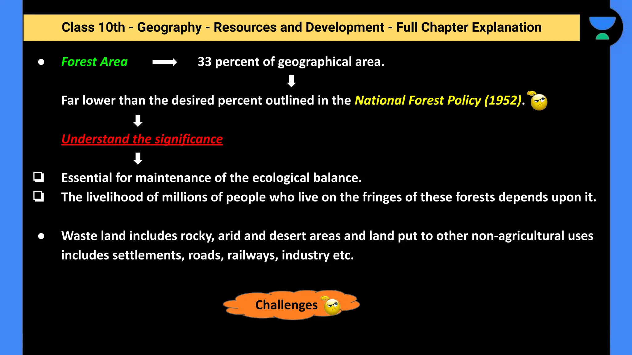 Class 10th - Geography - Resources and Development - Full Chapter Explanation
● Forest Area 33 percent of geographical area.
Far lower than the desired percent outlined in the National Forest Policy (1952).
Understand the significance
❏ Essential for maintenance of the ecological balance.
❏ The livelihood of millions of people who live on the fringes of these forests depends upon it.
● Waste land includes rocky, arid and desert areas and land put to other non-agricultural uses
includes settlements, roads, railways, industry etc.
Challenges
 