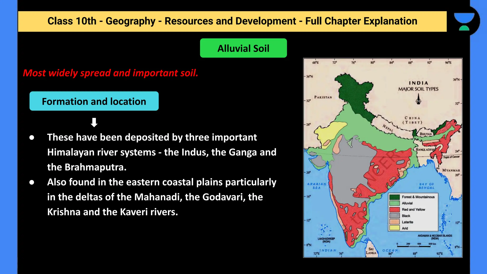 Class 10th - Geography - Resources and Development - Full Chapter Explanation
Most widely spread and important soil.
● These have been deposited by three important
Himalayan river systems - the Indus, the Ganga and
the Brahmaputra.
● Also found in the eastern coastal plains particularly
in the deltas of the Mahanadi, the Godavari, the
Krishna and the Kaveri rivers.
Alluvial Soil
Formation and location
 