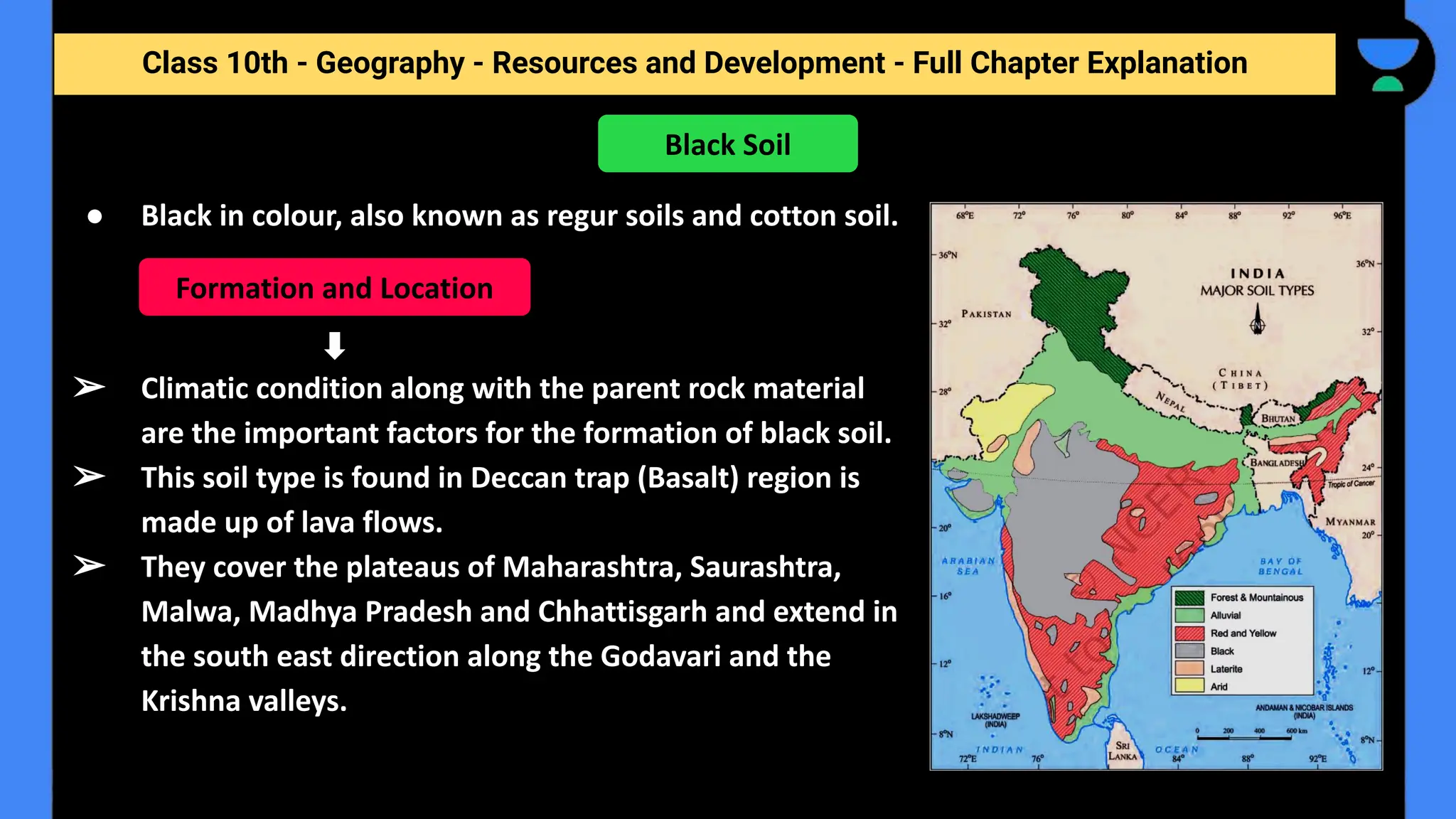 Class 10th - Geography - Resources and Development - Full Chapter Explanation
● Black in colour, also known as regur soils and cotton soil.
➢ Climatic condition along with the parent rock material
are the important factors for the formation of black soil.
➢ This soil type is found in Deccan trap (Basalt) region is
made up of lava flows.
➢ They cover the plateaus of Maharashtra, Saurashtra,
Malwa, Madhya Pradesh and Chhattisgarh and extend in
the south east direction along the Godavari and the
Krishna valleys.
Black Soil
Formation and Location
 