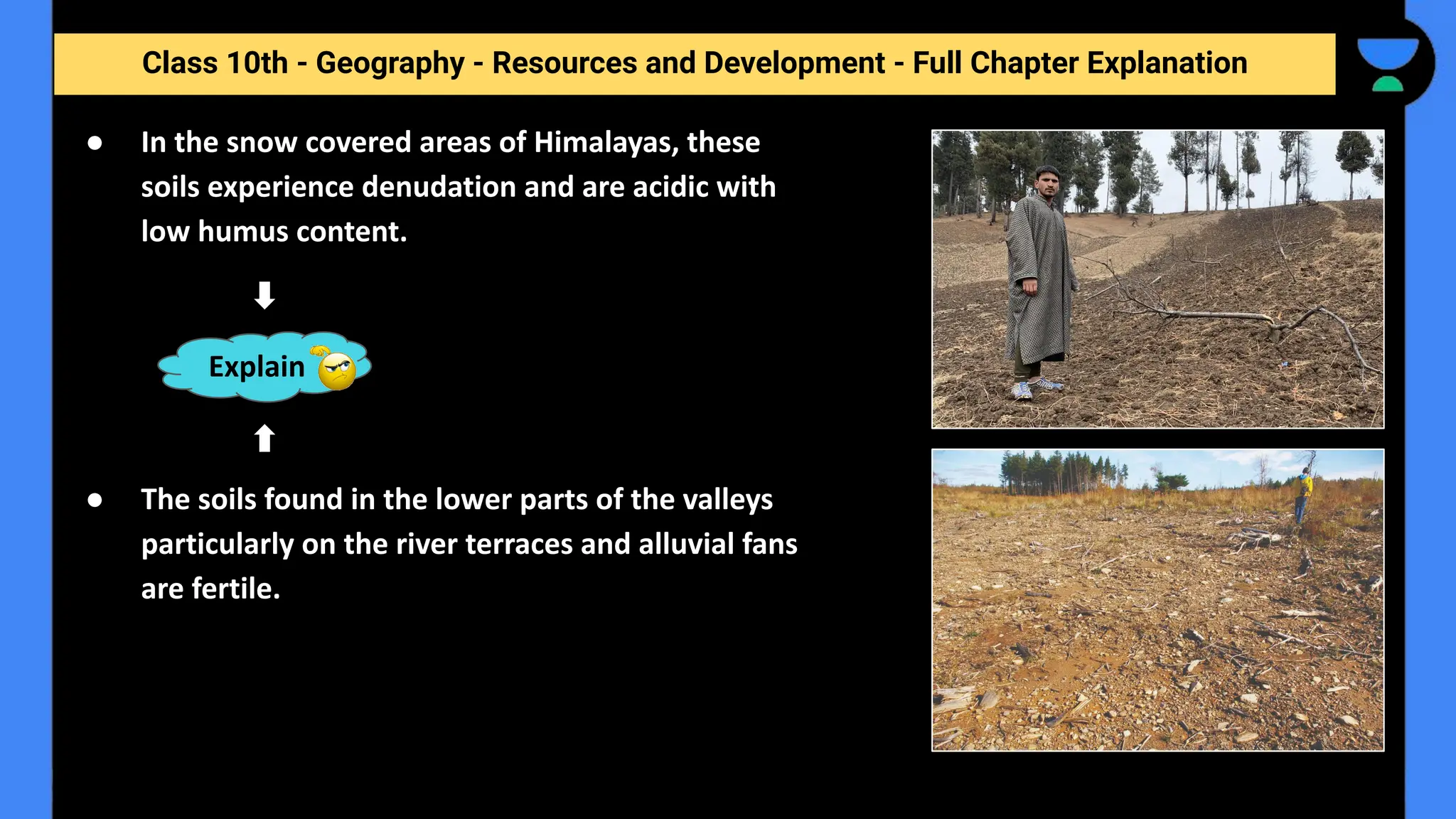 Class 10th - Geography - Resources and Development - Full Chapter Explanation
● In the snow covered areas of Himalayas, these
soils experience denudation and are acidic with
low humus content.
● The soils found in the lower parts of the valleys
particularly on the river terraces and alluvial fans
are fertile.
Explain
 