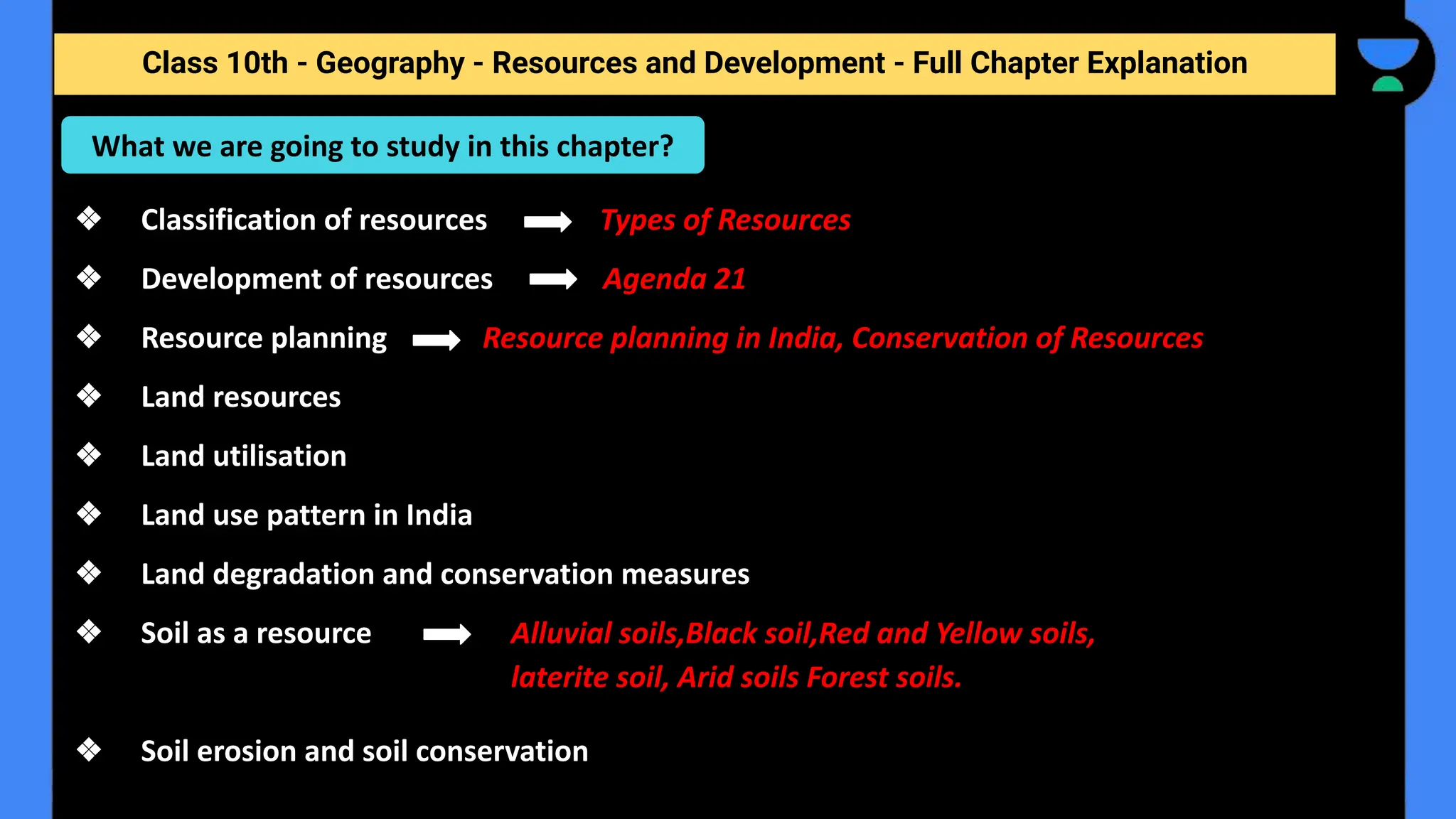 Class 10th - Geography - Resources and Development - Full Chapter Explanation
❖ Classification of resources Types of Resources
❖ Development of resources Agenda 21
❖ Resource planning Resource planning in India, Conservation of Resources
❖ Land resources
❖ Land utilisation
❖ Land use pattern in India
❖ Land degradation and conservation measures
❖ Soil as a resource
❖ Soil erosion and soil conservation
What we are going to study in this chapter?
Alluvial soils,Black soil,Red and Yellow soils,
laterite soil, Arid soils Forest soils.
 