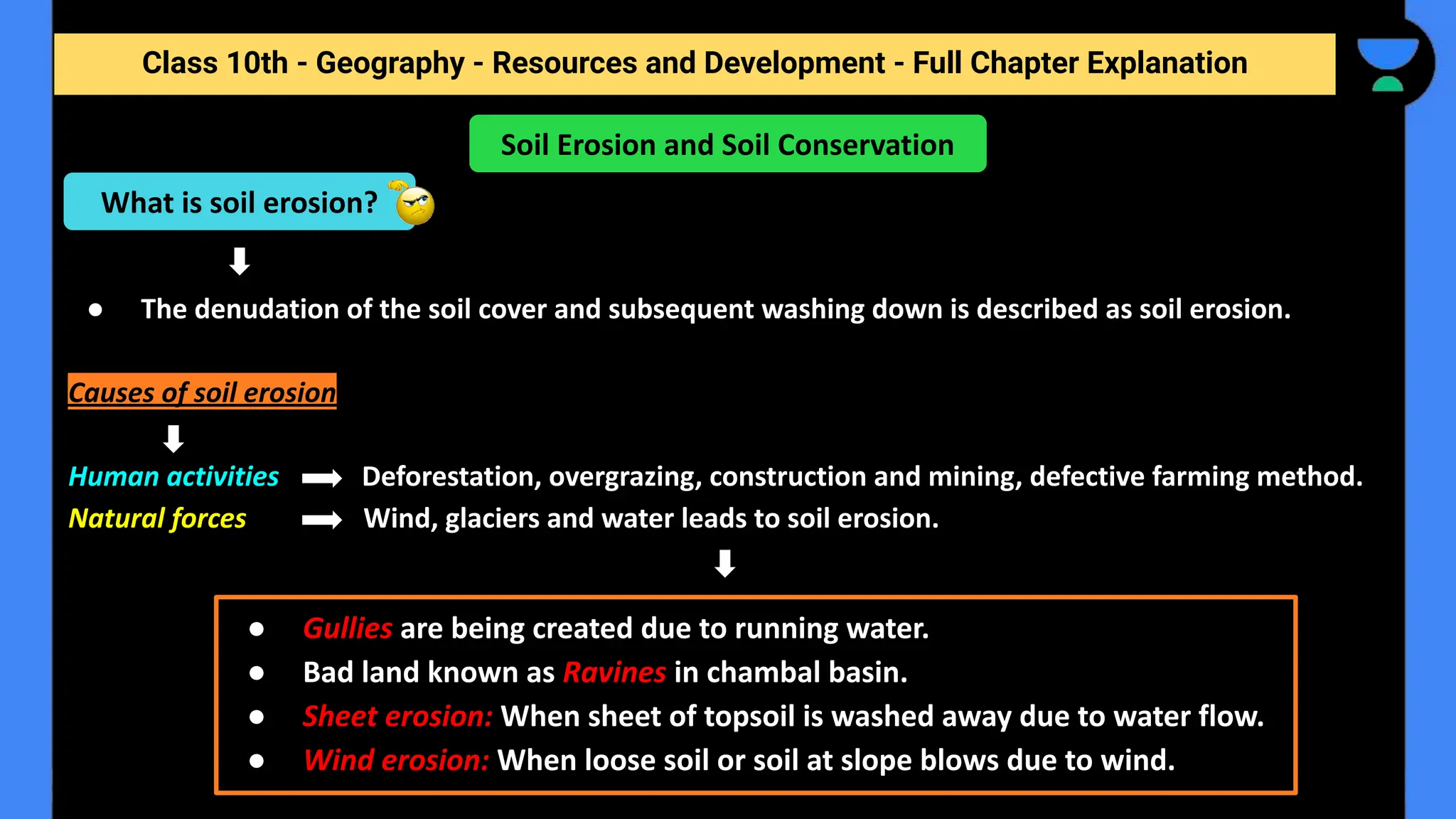 Class 10th - Geography - Resources and Development - Full Chapter Explanation
● The denudation of the soil cover and subsequent washing down is described as soil erosion.
Causes of soil erosion
Human activities Deforestation, overgrazing, construction and mining, defective farming method.
Natural forces Wind, glaciers and water leads to soil erosion.
Soil Erosion and Soil Conservation
What is soil erosion?
● Gullies are being created due to running water.
● Bad land known as Ravines in chambal basin.
● Sheet erosion: When sheet of topsoil is washed away due to water flow.
● Wind erosion: When loose soil or soil at slope blows due to wind.
 