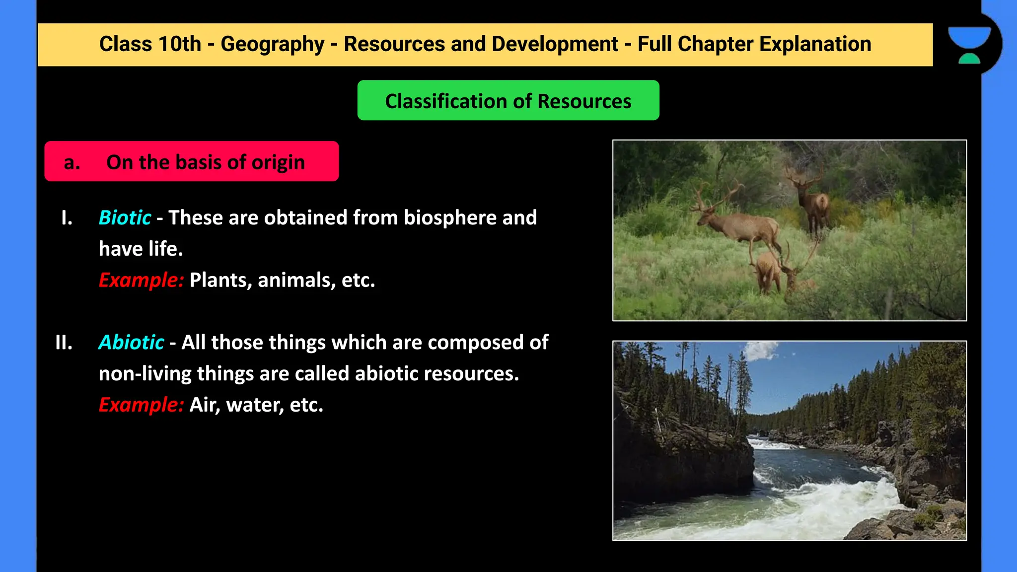Class 10th - Geography - Resources and Development - Full Chapter Explanation
I. Biotic - These are obtained from biosphere and
have life.
Example: Plants, animals, etc.
II. Abiotic - All those things which are composed of
non-living things are called abiotic resources.
Example: Air, water, etc.
Classification of Resources
a. On the basis of origin
 