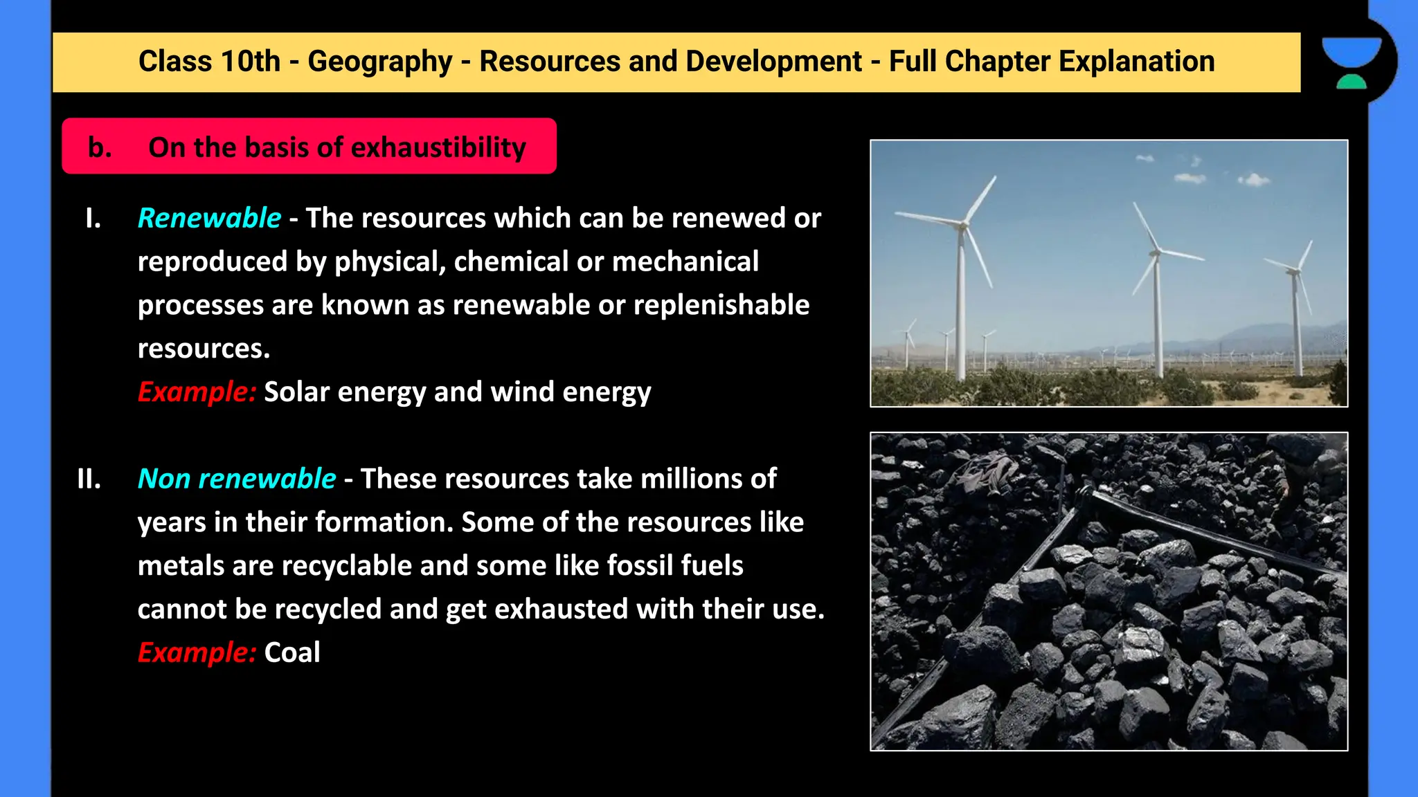 Class 10th - Geography - Resources and Development - Full Chapter Explanation
I. Renewable - The resources which can be renewed or
reproduced by physical, chemical or mechanical
processes are known as renewable or replenishable
resources.
Example: Solar energy and wind energy
II. Non renewable - These resources take millions of
years in their formation. Some of the resources like
metals are recyclable and some like fossil fuels
cannot be recycled and get exhausted with their use.
Example: Coal
b. On the basis of exhaustibility
 