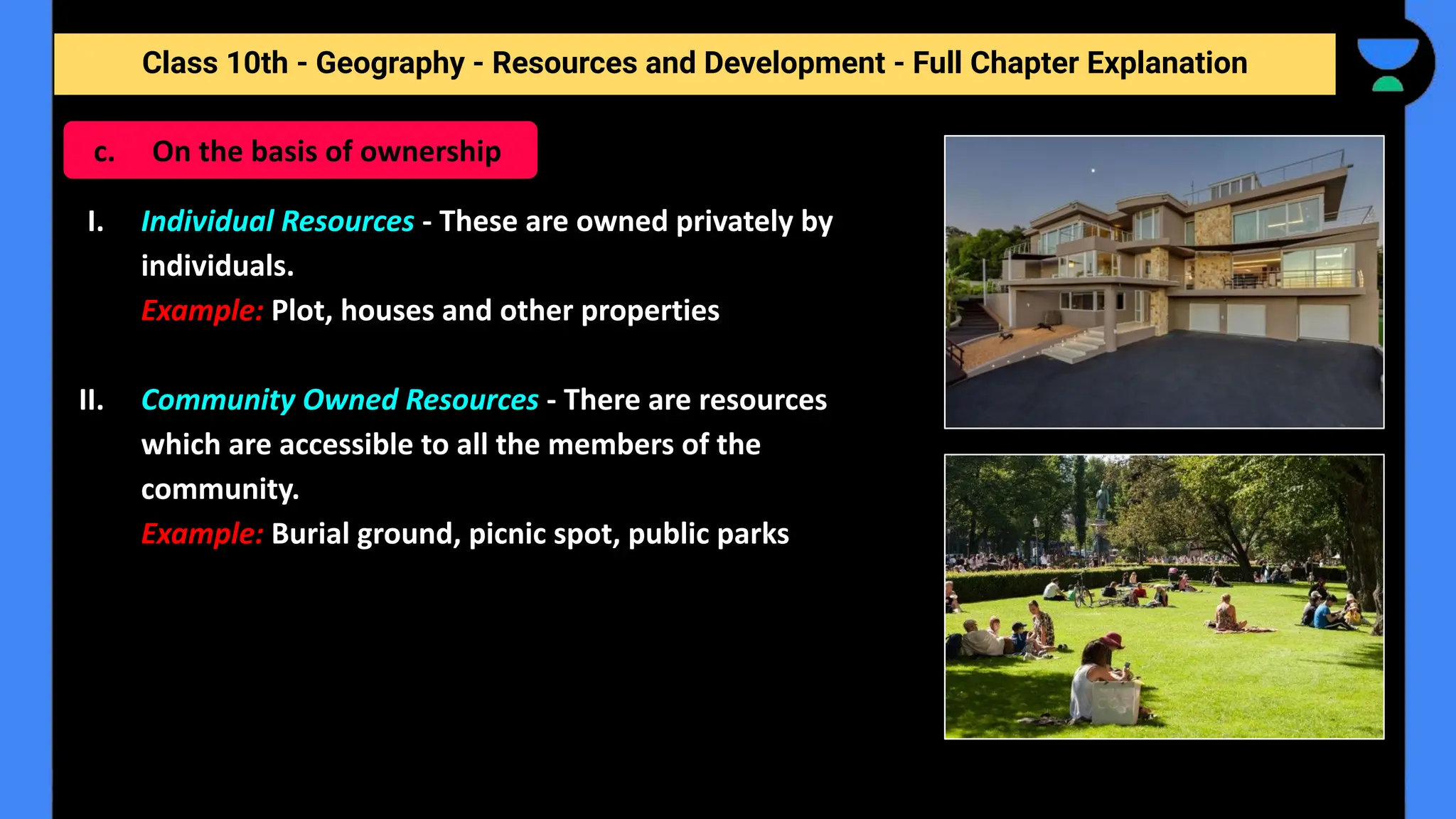 Class 10th - Geography - Resources and Development - Full Chapter Explanation
I. Individual Resources - These are owned privately by
individuals.
Example: Plot, houses and other properties
II. Community Owned Resources - There are resources
which are accessible to all the members of the
community.
Example: Burial ground, picnic spot, public parks
c. On the basis of ownership
 