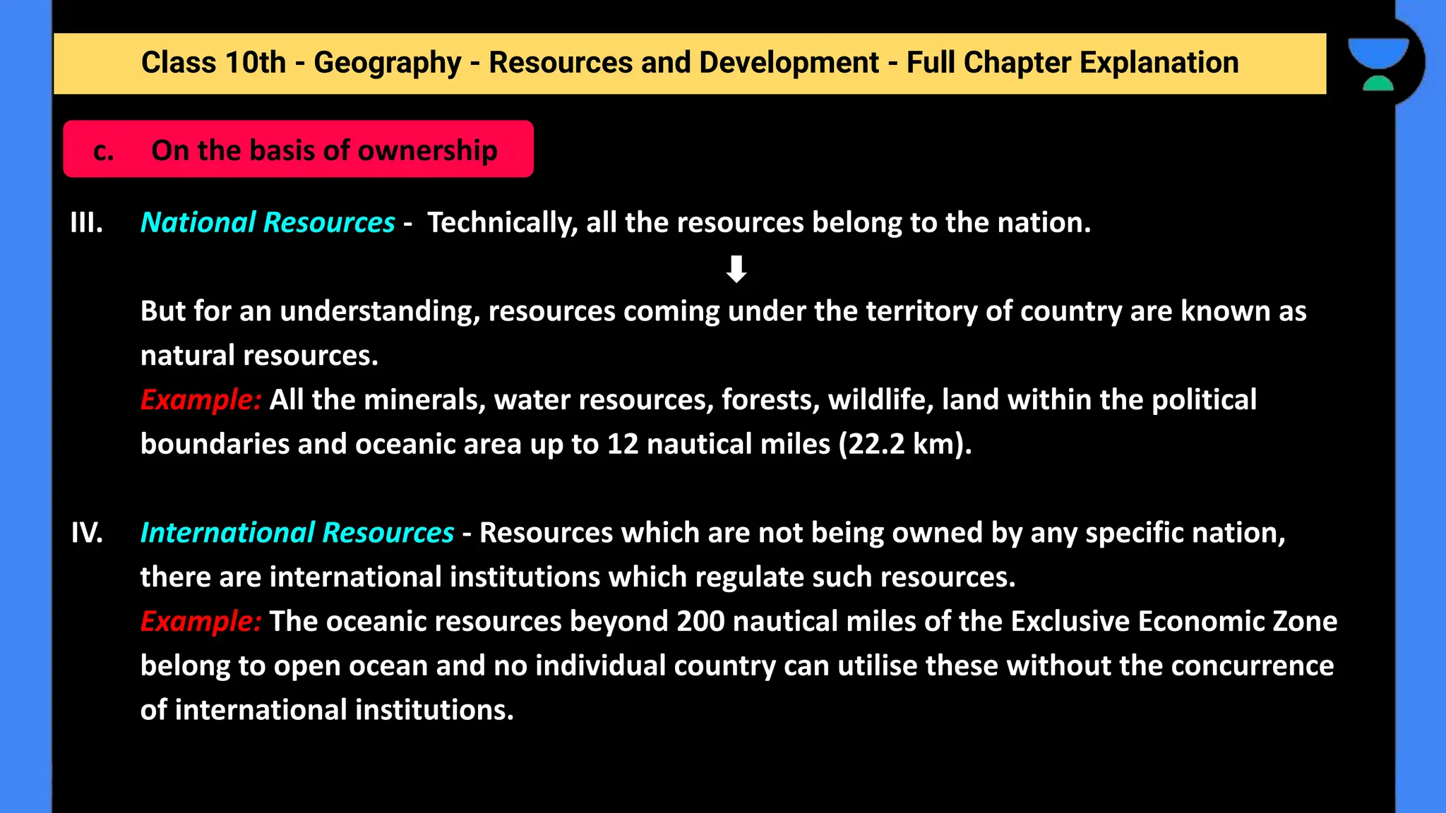 Class 10th - Geography - Resources and Development - Full Chapter Explanation
III. National Resources - Technically, all the resources belong to the nation.
But for an understanding, resources coming under the territory of country are known as
natural resources.
Example: All the minerals, water resources, forests, wildlife, land within the political
boundaries and oceanic area up to 12 nautical miles (22.2 km).
IV. International Resources - Resources which are not being owned by any specific nation,
there are international institutions which regulate such resources.
Example: The oceanic resources beyond 200 nautical miles of the Exclusive Economic Zone
belong to open ocean and no individual country can utilise these without the concurrence
of international institutions.
c. On the basis of ownership
 