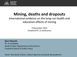 Mining, deaths and dropouts
International evidence on the long-run health and
education effects of mining
4 November 2013
Crawford Ph. D conference

Ryan Edwards
Ph. D candidate
Arndt-Corden Department of Economics
Crawford School of Public Policy
Panel: Paul Burke (Chair), Robert Sparrow and Budy Resosudarmo

 