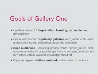 Goals of Gallery One
■ Create a nexus of interpretation, learning, and audience
development
■ Propel visitors into the primary galleries with greater enthusiasm,
understanding, and excitement about the collection
■ Build audiences—including families, youth, school groups, and
occasional visitors—by providing a fun and engaging environment
for visitors with all levels of knowledge about art
■ Enjoy an organic, visitor-centered, visitor-driven experience
 