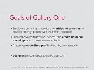 Goals of Gallery One
■ Employing engaging interactives for critical observation to
develop an engagement with the (entire) collection
■ Feel empowered to browse, explore, and create personal
meanings about the museum’s collection
■ Create a personalized proﬁle driven by their interests
■ designing through a collaborative approach
* source: http://mw2013.museumsandtheweb.com/paper/transforming-the-art-museum-experience-gallery-one-2/
 