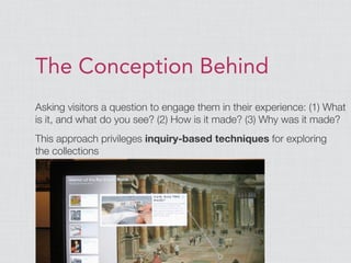 The Conception Behind
Asking visitors a question to engage them in their experience: (1) What
is it, and what do you see? (2) How is it made? (3) Why was it made?
This approach privileges inquiry-based techniques for exploring
the collections
 