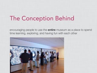 The Conception Behind
encouraging people to use the entire museum as a place to spend
time learning, exploring, and having fun with each other
 