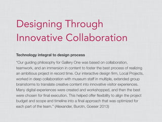 Designing Through
Innovative Collaboration
Technology integral to design process
“Our guiding philosophy for Gallery One was based on collaboration,
teamwork, and an immersion in content to foster the best process of realizing
an ambitious project in record time. Our interactive design ﬁrm, Local Projects,
worked in deep collaboration with museum staff in multiple, extended group
brainstorms to translate creative content into innovative visitor experiences.
Many digital experiences were created and workshopped, and then the best
were chosen for ﬁnal execution. This helped offer ﬂexibility to align the project
budget and scope and timeline into a ﬁnal approach that was optimized for
each part of the team.” (Alexander, Burotn, Goeser 2013)
 