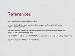 http://www.ﬂickr.com/groups/2351890@N22/
References
source: http://mw2013.museumsandtheweb.com/paper/transforming-the-art-museum-
experience-gallery-one-2/
http://www.nytimes.com/2013/03/21/arts/artsspecial/at-cleveland-museum-of-art-the-ipad-
enhances.html?pagewanted=all&_r=0
http://exhibitdev.wordpress.com/2013/09/23/review-cleveland-museum-of-arts-gallery-one-part-one/
http://www.museumsandtheweb.com/cma2013/
 