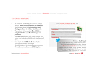 Analyse - Strategie - Leitidee - Maßnahmen - Controlling - Timing und Budget

Die Online-Plattform
• 
• 
• 
• 
• 

Im Zentrum der Kampagne steht der OnlineAuftritt www.kommunikation-ist-alles.info
Die Webseite dient als Informations- und
Dialogplattform für Schüler der Oberstufe.
Thematische Schwerpunkte: Berufsbilder,
Tätigkeitsfelder sowie Karrierewege und
-chancen.
Der Blog der Initiative gibt durch Porträts und
Storys von Praktikern Einblicke in Studium und
Beruf.
Verknüpfte Social-Media-Tools schaffen
Dialogmöglichkeiten mit jungen
Berufseinsteigern, Kommunikationsstudenten,
Personalverantwortlichen und PR-Köpfen.

bildungsinitiative public relations

www.kommunika+on-­‐ist-­‐alles.info	
  
Informa+on:	
  Wege	
  in	
  Beruf	
  und	
  Studium	
  
Blog:	
  Porträts	
  und	
  Storys	
  aus	
  der	
  Praxis	
  
Dialog	
  mit	
  Studierenden	
  und	
  Prak+kern	
  
Knotenpunkt	
  aller	
  Kommunika+onsmaßnahmen	
  

Twitter: 24/7 Q&A

Jeder Schüler, der eine Frage zum Kommunikationsberuf hat, kann diese jederzeit mit dem Hashtag
#KommunikationIstAlles stellen. Antworten
kommen dann von jedem „PRler“, der dem Hashtag
folgt – egal wer, egal wann. Die Branche hat viele
Gesichter – jeder von uns ist ein Teil von ihr.
ninakrake attilasöder

 