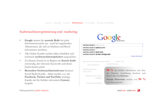 Analyse - Strategie - Leitidee - Maßnahmen - Controlling - Timing und Budget

Suchmaschinenoptimierung und -marketing
• 

• 
• 

• 

Google nimmt die zentrale Rolle bei jeder
Informationssuche ein - auch bei angehenden
Abiturienten, die sich zu Studium und Beruf
informieren möchten.
Alle Online-Kanäle werden daher inhaltlich und
technisch suchmaschinenoptimiert ausgerichtet.
Zu diesem Zweck ist zu Beginn ein Search Audit
notwendig, der relevante Keywords und deren
Suchvolumen prüft.
Besondere Suchmaschinenrelevanz besitzen
Social Media Kanäle - daher werden u.a. mit
Facebook, Twitter und YouTube wichtige
Kanäle mit für Schüler relevantem Content
bespielt.

bildungsinitiative public relations

Bester	
  Job	
  
Wie	
  erkenne	
  ich	
  den	
  richten	
  Beruf?	
  
Studienberater	
  
Was	
  studieren?	
  
Welches	
  Studium	
  
lohnt	
  sich?	
  
Welcher	
  Beruf	
  ist	
  der	
  
rich+ge?	
  
Studium	
  Perspek+ve	
  	
  

90 %

der Schüler informieren sich über
die Themen Ausbildung, Studium und
Beruf über das Internet.
Soziale Netzwerke werden von
von ihnen genutzt.

ninakrake attilasöder

94 %

 