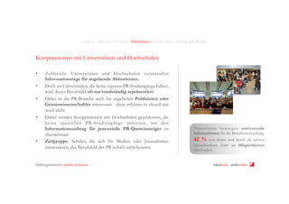Analyse - Strategie - Leitidee - Maßnahmen - Controlling - Timing und Budget

Kooperationen mit Universitäten und Hochschulen
• 
• 
• 

• 

• 

Zahlreiche Universitäten und Hochschulen veranstalten
Informationstage für angehende Abiturienten.
Doch an Universitäten, die keine eigenen PR-Studiengänge haben,
wird dieses Berufsfeld oft nur randständig repräsentiert.
Dabei ist die PR-Branche auch für angehende Publizisten oder
Geisteswissenschaftler interessant - diese erfahren es aktuell nur
noch nicht.
Daher werden Kooperationen mit Hochschulen geschlossen, die
keine speziellen PR-Studiengänge anbieten, um den
Informationsauftrag für potenzielle PR-Quereinsteiger zu
übernehmen.
Zielgruppe: Schüler, die sich für Medien oder Journalismus
interessieren, das Berufsfeld der PR jedoch nicht kennen.

bildungsinitiative public relations

Abiturienten benötigen umfassende
Informationen für die Berufsentscheidung:

42 %

von ihnen sind durch die schwer
überschaubare Zahl an Möglichkeiten
überfordert.
ninakrake attilasöder

 
