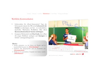 Analyse - Strategie - Leitidee - Maßnahmen - Controlling - Timing und Budget

Werbliche Kommunikation
• 

• 

Insbesondere für „Passiv-Interessierte“ liegt der
Schwerpunkt darauf, die PR in die Lebenswelt der
Schüler zu übertragen, um hier zu verdeutlichen,
w e l c h e Ta l e n t e S c h ü l e r f ü r d e n
Kommunikationsberuf bereits mitbringen.
Geeignete Werbemittel sind City-Cards, die in Bars
für junges Publikum ausliegen und Anzeigen in
Schüler- und Jugendmagazinen.

Motive:

•  Schüler präsentiert vor der Klasse ein Projekt und ist
handschriftlich benannt mit „Pitch-Gewinner“
•  Schülerin hält Jahrgangsrede und ist beschriftet mit
„Pressesprecherin“
•  Schüler ist im persönlichen Gespräch mit Lehrer vertieft:
„CEO-Flüsterer“
bildungsinitiative public relations

Bild:	
  ©	
  Chris(an	
  Schwier	
  -­‐	
  Fotolia.com	
  

ninakrake attilasöder

 