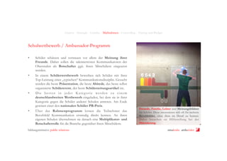 Analyse - Strategie - Leitidee - Maßnahmen - Controlling - Timing und Budget

Schulwettbewerb / Ambassador-Programm
• 

• 

• 

• 

Schüler schätzen und vertrauen vor allem der Meinung ihrer
Freunde. Daher sollen die talentiertesten Kommunikatoren der
Oberstufen als Botschafter ggü. ihren Mitschülern eingesetzt
werden.
In einem Schülerwettbewerb bewerben sich Schüler mit ihrer
Top-Leistung einer „typischen“ Kommunikationsdisziplin. Gesucht
werden die beste Präsentation, die beste Abirede, das beste selbst
organisierte Schülerevent, der beste Schülerzeitungsartikel etc.
Die besten in jeder K ateg orie werden zu einem
deutschlandweiten Wettbewerb eingeladen, bei dem sie in ihrer
Kategorie gegen die Schüler anderer Schulen antreten. Am Ende
gewinnt einer den nationalen Schüler PR-Preis.
Über das Rahmenprogramm lernen die Teilnehmer das
Berufsfeld Kommunikation erstmalig direkt kennen. An ihren
eigenen Schulen übernehmen sie danach eine Multiplikator- und
Botschafterrolle für die Branche gegenüber ihren Mitschülern.

bildungsinitiative public relations

Freunde, Familie, Lehrer sind Meinungsbildner
für Schüler. Diese interessieren sich oft für mehrere
Berufsbilder, ohne diese im Detail zu kennen.
Daher brauchen sie Hilfestellung bei der
Orientierung.

ninakrake attilasöder

 