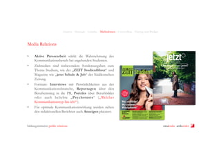 Analyse - Strategie - Leitidee - Maßnahmen - Controlling - Timing und Budget

Media Relations
• 
• 

• 

• 

Aktive Pressearbeit stärkt die Wahrnehmung des
Kommunikationsberufs bei angehenden Studenten.
Zielmedien sind insbesondere Sonderausgaben zum
Thema Studium, wie der „ZEIT Studienführer“ und
Magazine wie „jetzt Schule & Job“ der Süddeutschen
Zeitung.
Formate: Interviews mit Persönlichkeiten aus der
Kommunikationsbranche, Reportagen über den
Berufseinstieg in die PR, Porträts über Berufsbilder
oder auch beliebte „Psychotests“ („Welcher
Kommunikationstyp bin ich?“).
Für optimale Kommunikationswirkung werden neben
den redaktionellen Berichten auch Anzeigen platziert.

bildungsinitiative public relations

ninakrake attilasöder

 